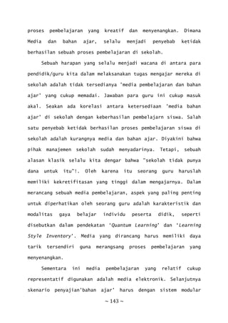 ~ 143 ~
proses pembelajaran yang kreatif dan menyenangkan. Dimana
Media dan bahan ajar, selalu menjadi penyebab ketidak
berhasilan sebuah proses pembelajaran di sekolah.
Sebuah harapan yang selalu menjadi wacana di antara para
pendidik/guru kita dalam melaksanakan tugas mengajar mereka di
sekolah adalah tidak tersedianya ’media pembelajaran dan bahan
ajar’ yang cukup memadai. Jawaban para guru ini cukup masuk
akal. Seakan ada korelasi antara ketersediaan ’media bahan
ajar’ di sekolah dengan keberhasilan pembelajarn siswa. Salah
satu penyebab ketidak berhasilan proses pembelajaran siswa di
sekolah adalah kurangnya media dan bahan ajar. Diyakini bahwa
pihak manajemen sekolah sudah menyadarinya. Tetapi, sebuah
alasan klasik selalu kita dengar bahwa ”sekolah tidak punya
dana untuk itu”!. Oleh karena itu seorang guru haruslah
memiliki kekretifitasan yang tinggi dalam mengajarnya. Dalam
merancang sebuah media pembelajaran, aspek yang paling penting
untuk diperhatikan oleh seorang guru adalah karakteristik dan
modalitas gaya belajar individu peserta didik, seperti
disebutkan dalam pendekatan ‘Quantum Learning’ dan ‘Learning
Style Inventory’. Media yang dirancang harus memiliki daya
tarik tersendiri guna merangsang proses pembelajaran yang
menyenangkan.
Sementara ini media pembelajaran yang relatif cukup
representatif digunakan adalah media elektronik. Selanjutnya
skenario penyajian’bahan ajar’ harus dengan sistem modular
 