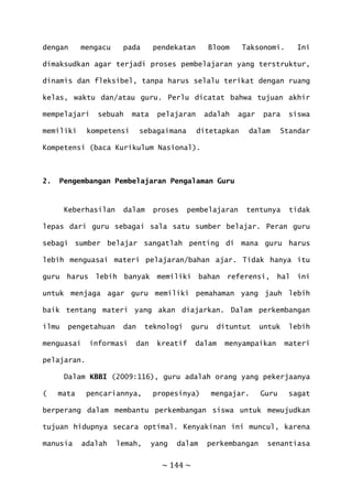 ~ 144 ~
dengan mengacu pada pendekatan Bloom Taksonomi. Ini
dimaksudkan agar terjadi proses pembelajaran yang terstruktur,
dinamis dan fleksibel, tanpa harus selalu terikat dengan ruang
kelas, waktu dan/atau guru. Perlu dicatat bahwa tujuan akhir
mempelajari sebuah mata pelajaran adalah agar para siswa
memiliki kompetensi sebagaimana ditetapkan dalam Standar
Kompetensi (baca Kurikulum Nasional).
2. Pengembangan Pembelajaran Pengalaman Guru
Keberhasilan dalam proses pembelajaran tentunya tidak
lepas dari guru sebagai sala satu sumber belajar. Peran guru
sebagi sumber belajar sangatlah penting di mana guru harus
lebih menguasai materi pelajaran/bahan ajar. Tidak hanya itu
guru harus lebih banyak memiliki bahan referensi, hal ini
untuk menjaga agar guru memiliki pemahaman yang jauh lebih
baik tentang materi yang akan diajarkan. Dalam perkembangan
ilmu pengetahuan dan teknologi guru dituntut untuk lebih
menguasai informasi dan kreatif dalam menyampaikan materi
pelajaran.
Dalam KBBI (2009:116), guru adalah orang yang pekerjaanya
( mata pencariannya, propesinya) mengajar. Guru sagat
berperang dalam membantu perkembangan siswa untuk mewujudkan
tujuan hidupnya secara optimal. Kenyakinan ini muncul, karena
manusia adalah lemah, yang dalam perkembangan senantiasa
 