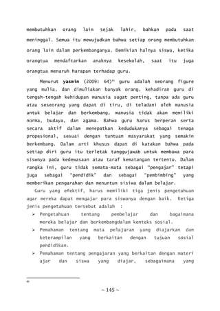 ~ 145 ~
membutuhkan orang lain sejak lahir, bahkan pada saat
meninggal. Semua itu mewujudkan bahwa setiap orang membutuhkan
orang lain dalam perkembanganya. Demikian halnya siswa, ketika
orangtua mendaftarkan anaknya kesekolah, saat itu juga
orangtua menaruh harapan terhadap guru.
Menurut yasmin (2009: 64)85
guru adalah seorang figure
yang mulia, dan dimuliakan banyak orang, kehadiran guru di
tengah-tengah kehidupan manusia sagat penting, tanpa ada guru
atau seseorang yang dapat di tiru, di teladani oleh manusia
untuk belajar dan berkembang, manusia tidak akan memiliki
norma, budaya, dan agama. Bahwa guru harus berperan serta
secara aktif dalam menepatkan kedudukanya sebagai tenaga
propesional, sesuai dengan tuntuan masyarakat yang semakin
berkembang. Dalam arti khusus dapat di katakan bahwa pada
setiap diri guru itu terletak tanggujawab untuk membawa para
siswnya pada kedewasaan atau taraf kematangan tertentu. Dalam
rangka ini, guru tidak semata-mata sebagai “pengajar” tetapi
juga sebagai “pendidik” dan sebagai “pembimbing” yang
memberikan pengarahan dan menuntun sisiwa dalam belajar.
Guru yang efektif, harus memiliki tiga jenis pengetahuan
agar mereka dapat mengajar para siswanya dengan baik. Ketiga
jenis pengetahuan tersebut adalah :
 Pengetahuan tentang pembelajar dan bagaimana
mereka belajar dan berkembangdalam konteks sosial.
 Pemahaman tentang mata pelajaran yang diajarkan dan
keterampilan yang berkaitan dengan tujuan sosial
pendidikan.
 Pemahaman tentang pengajaran yang berkaitan dengan materi
ajar dan siswa yang diajar, sebagaimana yang
85
 