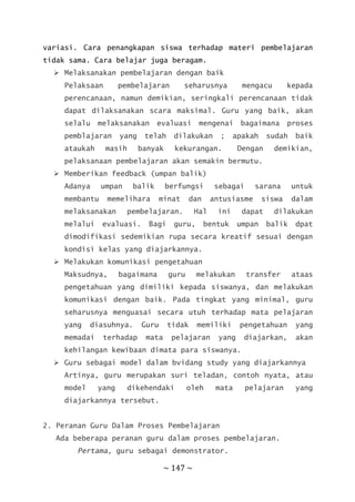 ~ 147 ~
variasi. Cara penangkapan siswa terhadap materi pembelajaran
tidak sama. Cara belajar juga beragam.
 Melaksanakan pembelajaran dengan baik
Pelaksaan pembelajaran seharusnya mengacu kepada
perencanaan, namun demikian, seringkali perencanaan tidak
dapat dilaksanakan scara maksimal. Guru yang baik, akan
selalu melaksanakan evaluasi mengenai bagaimana proses
pemblajaran yang telah dilakukan ; apakah sudah baik
ataukah masih banyak kekurangan. Dengan demikian,
pelaksanaan pembelajaran akan semakin bermutu.
 Memberikan feedback (umpan balik)
Adanya umpan balik berfungsi sebagai sarana untuk
membantu memelihara minat dan antusiasme siswa dalam
melaksanakan pembelajaran. Hal ini dapat dilakukan
melalui evaluasi. Bagi guru, bentuk umpan balik dpat
dimodifikasi sedemikian rupa secara kreatif sesuai dengan
kondisi kelas yang diajarkannya.
 Melakukan komunikasi pengetahuan
Maksudnya, bagaimana guru melakukan transfer ataas
pengetahuan yang dimiliki kepada siswanya, dan melakukan
komunikasi dengan baik. Pada tingkat yang minimal, guru
seharusnya menguasai secara utuh terhadap mata pelajaran
yang diasuhnya. Guru tidak memiliki pengetahuan yang
memadai terhadap mata pelajaran yang diajarkan, akan
kehilangan kewibaan dimata para siswanya.
 Guru sebagai model dalam bvidang study yang diajarkannya
Artinya, guru merupakan suri teladan, contoh nyata, atau
model yang dikehendaki oleh mata pelajaran yang
diajarkannya tersebut.
2. Peranan Guru Dalam Proses Pembelajaran
Ada beberapa peranan guru dalam proses pembelajaran.
Pertama, guru sebagai demonstrator.
 