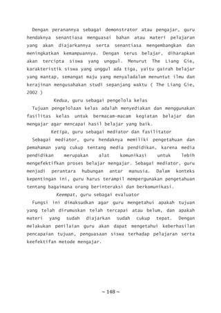 ~ 148 ~
Dengan peranannya sebagai demonstrator atau pengajar, guru
hendaknya senantiasa menguasai bahan atau materi pelajaran
yang akan diajarkannya serta senantiasa mengembangkan dan
meningkatkan kemampuannya. Dengan terus belajar, diharapkan
akan tercipta siswa yang unggul. Menurut The Liang Gie,
karakteristik siswa yang unggul ada tiga, yaitu gairah belajar
yang mantap, semangat maju yang menyaladalam menuntut ilmu dan
kerajinan mengusahakan studi sepanjang waktu ( The Liang Gie,
2002 )
Kedua, guru sebagai pengelola kelas
Tujuan pengelolaan kelas adalah menyediakan dan menggunakan
fasilitas kelas untuk bermacam-macam kegiatan belajar dan
mengajar agar mencapai hasil belajar yang baik.
Ketiga, guru sebagai mediator dan fasilitator
Sebagai mediator, guru hendaknya memiliki pengetahuan dan
pemahaman yang cukup tentang media pendidikan, karena media
pendidikan merupakan alat komunikasi untuk lebih
mengefektifkan proses belajar mengajar. Sebagai mediator, guru
menjadi perantara hubungan antar manusia. Dalam konteks
kepentingan ini, guru harus terampil mempergunakan pengetahuan
tentang bagaimana orang berinteraksi dan berkomunikasi.
Keempat, guru sebagai evaluator
Fungsi ini dimaksudkan agar guru mengetahui apakah tujuan
yang telah dirumuskan telah tercapai atau belum, dan apakah
materi yang sudah diajarkan sudah cukup tepat. Dengan
melakukan penilaian guru akan dapat mengetahui keberhasilan
pencapaian tujuan, penguasaan siswa terhadap pelajaran serta
keefektifan metode mengajar.
 