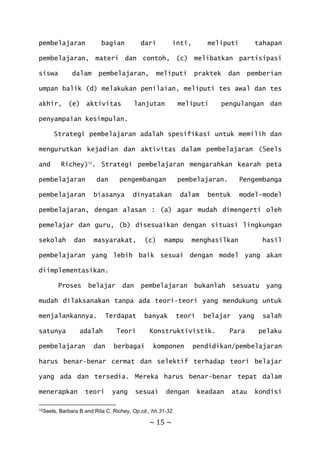 ~ 15 ~
pembelajaran bagian dari inti, meliputi tahapan
pembelajaran, materi dan contoh, (c) melibatkan partisipasi
siswa dalam pembelajaran, meliputi praktek dan pemberian
umpan balik (d) melakukan penilaian, meliputi tes awal dan tes
akhir, (e) aktivitas lanjutan meliputi pengulangan dan
penyampaian kesimpulan.
Strategi pembelajaran adalah spesifikasi untuk memilih dan
mengurutkan kejadian dan aktivitas dalam pembelajaran (Seels
and Richey)12
. Strategi pembelajaran mengarahkan kearah peta
pembelajaran dan pengembangan pembelajaran. Pengembanga
pembelajaran biasanya dinyatakan dalam bentuk model-model
pembelajaran, dengan alasan : (a) agar mudah dimengerti oleh
pemelajar dan guru, (b) disesuaikan dengan situasi lingkungan
sekolah dan masyarakat, (c) mampu menghasilkan hasil
pembelajaran yang lebih baik sesuai dengan model yang akan
diimplementasikan.
Proses belajar dan pembelajaran bukanlah sesuatu yang
mudah dilaksanakan tanpa ada teori-teori yang mendukung untuk
menjalankannya. Terdapat banyak teori belajar yang salah
satunya adalah Teori Konstruktivistik. Para pelaku
pembelajaran dan berbagai komponen pendidikan/pembelajaran
harus benar-benar cermat dan selektif terhadap teori belajar
yang ada dan tersedia. Mereka harus benar-benar tepat dalam
menerapkan teori yang sesuai dengan keadaan atau kondisi
12Seels, Barbara B and Rita C. Richey, Op.cit., hh.31-32.
 
