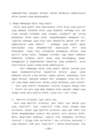 ~ 150 ~
membangkitkan semangat belajar adalah mendesain pembelajaran
dalam suasana yang menyenangkan.
3. Mampu Membangun Kelas Yang Peduli
Kelas yang peduli akan menciptakan iklim kelas yang positif
yang membuat dinamika kelas yang kompleks sehingga Guru dan
siswa menjadi kelompok yang terpadu, produktif dan saling
mendukung. Dalam upaya untuk mengembvangkan kemampuan ini,
ingatlah semangat yang tulus akan kepedulian adalah inti dari
pembelajaran yang efektif. “ pedagogi yang peduli dapat
menciptakan atau mengembalikan kepercayaan diri yang
dibutuhkan untuk ikut sertadalam kesempatan belajar yang
positif dalam kelas. Pedagogi tersebut juga dapat membantu
membentuk landasan moral warga yang bertanggung jawab,
keanggotaan & kepemimpinan komunitas yang produktif, serta
keterlibatan seumur hidup dalam pembelajaran .
Cara membangun kelas yang peduli adalah seorang guru
dapat mendemonstrasikan kepedulian melalui upaya untuk
membantu seluruh siswa belajar sampai potensi sepenuhnya. Guru
dapat belajar sebanyak mungkin dari kemampuan siswa dan hal-
hal yang dapat memotivasi mereka untuk melakukan yang terbaik.
“ Guru yang efektif mengetahui seluruh siswanya dengan baik
“. Selain itu guru juga dpat membuat kelas menjadi tempat yang
hangat untuk para peserta didik, orang tua / wali siswa.
4. Memiliki Orientasi Jauh Lebih Luas
Guru yang memiliki orientasi jauh lebih luas adalah guru
yang inspiratif. Guru inspiratif tidak hanya terpaku pada
kurikulum, tetapi juga memiliki orientasi yang jauh lebih luas
dalam mengembangkan potensi dan potensi para peserta didik.
Dunia memerlukan keduanya, seperti kita memadukan validitas
internal ( dijaga oleh kurikulum ) dan validitas eksternal (
yang dikuasai oleh guru inspiratif ) dalam penjelajahan ilmu
 