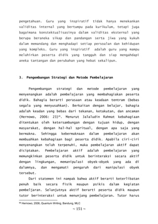 ~ 151 ~
pengetahuan. Guru yang inspiratif tidak hanya menekankan
validitas internal yang bertumpu pada kurikulum, tetapi juga
bagaimana konstektualisasinya dalam validitas eksternal yang
berupa beraneka sikap dan pandangan serta jiwa yang kukuh
dalam memandang dan menghadapi setiap persoalan dan kehidupan
yang kompleks. Guru yang inspiratif adalah guru yang mampu
melahirkan peserta didik yang tangguh dan siap mengahdapi
aneka tantangan dan perubahan yang hebat sekalipun.
3. Pengembangan Strategi dan Metode Pembelajaran
Pengembangan strategi dan metode pembelajaran yang
menyenangkan adalah pembelajaran yang membahagiakan peserta
didik. Bahagia berarti perasaan atau keadaan tentram (bebas
segala yang menyusahkan). Berkaitan dengan belajar, bahagia
adalah keadan yang bebas dari tekanan, ketakutan, dan ancaman
(Hernowo, 2006: 23)86
. Menurut Jalaludin Rahmat kebahagiaan
ditentukan oleh ketersambungan dengan tujuan hidup, dengan
masyarakat, dengan hal-hal spritual, dengan apa saja yang
bermakna. Sehingga kebermaknaan dalam pembelajaran akan
membuahkan kebahagiaan bagi peserta didik. Apabila ciri-ciri
menyenangkan telah terpenuhi, maka pembelajaran aktif dapat
diciptakan. Pembelajaran aktif adalah pembelajaran yang
memungkinkan peserta didik untuk berinteraksi secara aktif
dengan lingkungan, memanipulasi obyek-obyek yang ada di
dalamnya, dan mengamati pengaruh dari manipulasi obyek
tersebut.
Dari statemen ini nampak bahwa aktif berarti keterlibatan
penuh baik secara fisik maupun psikis dalam kegiatan
pembeljaran. Selanjutnya aktif berarti peserta didik maupun
tutor berinteraksi untuk menunjang pembelajaran. Tutor harus
86 Hernowo, 2006, Quantum Writing, Bandung, MLC
 