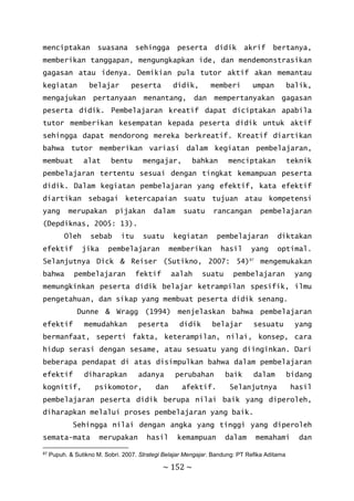 ~ 152 ~
menciptakan suasana sehingga peserta didik akrif bertanya,
memberikan tanggapan, mengungkapkan ide, dan mendemonstrasikan
gagasan atau idenya. Demikian pula tutor aktif akan memantau
kegiatan belajar peserta didik, memberi umpan balik,
mengajukan pertanyaan menantang, dan mempertanyakan gagasan
peserta didik. Pembelajaran kreatif dapat diciptakan apabila
tutor memberikan kesempatan kepada peserta didik untuk aktif
sehingga dapat mendorong mereka berkreatif. Kreatif diartikan
bahwa tutor memberikan variasi dalam kegiatan pembelajaran,
membuat alat bentu mengajar, bahkan menciptakan teknik
pembelajaran tertentu sesuai dengan tingkat kemampuan peserta
didik. Dalam kegiatan pembelajaran yang efektif, kata efektif
diartikan sebagai ketercapaian suatu tujuan atau kompetensi
yang merupakan pijakan dalam suatu rancangan pembelajaran
(Depdiknas, 2005: 13).
Oleh sebab itu suatu kegiatan pembelajaran diktakan
efektif jika pembelajaran memberikan hasil yang optimal.
Selanjutnya Dick & Reiser (Sutikno, 2007: 54)87
mengemukakan
bahwa pembelajaran fektif aalah suatu pembelajaran yang
memungkinkan peserta didik belajar ketrampilan spesifik, ilmu
pengetahuan, dan sikap yang membuat peserta didik senang.
Dunne & Wragg (1994) menjelaskan bahwa pembelajaran
efektif memudahkan peserta didik belajar sesuatu yang
bermanfaat, seperti fakta, keterampilan, nilai, konsep, cara
hidup serasi dengan sesame, atau sesuatu yang diinginkan. Dari
beberapa pendapat di atas disimpulkan bahwa dalam pembelajaran
efektif diharapkan adanya perubahan baik dalam bidang
kognitif, psikomotor, dan afektif. Selanjutnya hasil
pembelajaran peserta didik berupa nilai baik yang diperoleh,
diharapkan melalui proses pembelajaran yang baik.
Sehingga nilai dengan angka yang tinggi yang diperoleh
semata-mata merupakan hasil kemampuan dalam memahami dan
87 Pupuh. & Sutikno M. Sobri. 2007. Strategi Belajar Mengajar. Bandung: PT Refika Aditama
 