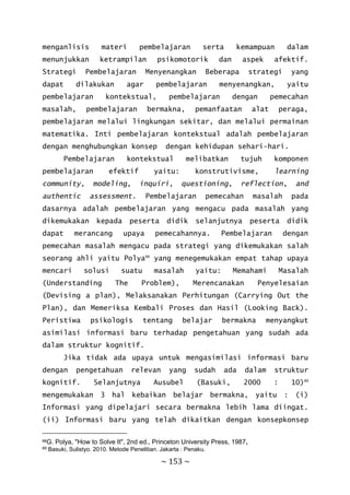 ~ 153 ~
menganlisis materi pembelajaran serta kemampuan dalam
menunjukkan ketrampilan psikomotorik dan aspek afektif.
Strategi Pembelajaran Menyenangkan Beberapa strategi yang
dapat dilakukan agar pembelajaran menyenangkan, yaitu
pembelajaran kontekstual, pembelajaran dengan pemecahan
masalah, pembelajaran bermakna, pemanfaatan alat peraga,
pembelajaran melalui lingkungan sekitar, dan melalui permainan
matematika. Inti pembelajaran kontekstual adalah pembelajaran
dengan menghubungkan konsep dengan kehidupan sehari-hari.
Pembelajaran kontekstual melibatkan tujuh komponen
pembelajaran efektif yaitu: konstrutivisme, learning
community, modeling, inquiri, questioning, reflection, and
authentic assessment. Pembelajaran pemecahan masalah pada
dasarnya adalah pembelajaran yang mengacu pada masalah yang
dikemukakan kepada peserta didik selanjutnya peserta didik
dapat merancang upaya pemecahannya. Pembelajaran dengan
pemecahan masalah mengacu pada strategi yang dikemukakan salah
seorang ahli yaitu Polya88
yang menegemukakan empat tahap upaya
mencari solusi suatu masalah yaitu: Memahami Masalah
(Understanding The Problem), Merencanakan Penyelesaian
(Devising a plan), Melaksanakan Perhitungan (Carrying Out the
Plan), dan Memeriksa Kembali Proses dan Hasil (Looking Back).
Peristiwa psikologis tentang belajar bermakna menyangkut
asimilasi informasi baru terhadap pengetahuan yang sudah ada
dalam struktur kognitif.
Jika tidak ada upaya untuk mengasimilasi informasi baru
dengan pengetahuan relevan yang sudah ada dalam struktur
kognitif. Selanjutnya Ausubel (Basuki, 2000 : 10)89
mengemukakan 3 hal kebaikan belajar bermakna, yaitu : (i)
Informasi yang dipelajari secara bermakna lebih lama diingat.
(ii) Informasi baru yang telah dikaitkan dengan konsepkonsep
88G. Polya, "How to Solve It", 2nd ed., Princeton University Press, 1987,
89 Basuki, Sulistyo. 2010. Metode Penelitian. Jakarta : Penaku.
 