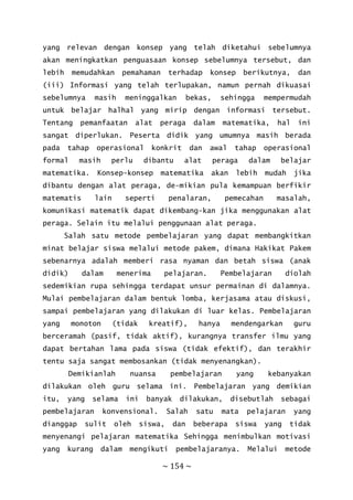 ~ 154 ~
yang relevan dengan konsep yang telah diketahui sebelumnya
akan meningkatkan penguasaan konsep sebelumnya tersebut, dan
lebih memudahkan pemahaman terhadap konsep berikutnya, dan
(iii) Informasi yang telah terlupakan, namun pernah dikuasai
sebelumnya masih meninggalkan bekas, sehingga mempermudah
untuk belajar halhal yang mirip dengan informasi tersebut.
Tentang pemanfaatan alat peraga dalam matematika, hal ini
sangat diperlukan. Peserta didik yang umumnya masih berada
pada tahap operasional konkrit dan awal tahap operasional
formal masih perlu dibantu alat peraga dalam belajar
matematika. Konsep-konsep matematika akan lebih mudah jika
dibantu dengan alat peraga, de-mikian pula kemampuan berfikir
matematis lain seperti penalaran, pemecahan masalah,
komunikasi matematik dapat dikembang-kan jika menggunakan alat
peraga. Selain itu melalui penggunaan alat peraga.
Salah satu metode pembelajaran yang dapat membangkitkan
minat belajar siswa melalui metode pakem, dimana Hakikat Pakem
sebenarnya adalah memberi rasa nyaman dan betah siswa (anak
didik) dalam menerima pelajaran. Pembelajaran diolah
sedemikian rupa sehingga terdapat unsur permainan di dalamnya.
Mulai pembelajaran dalam bentuk lomba, kerjasama atau diskusi,
sampai pembelajaran yang dilakukan di luar kelas. Pembelajaran
yang monoton (tidak kreatif), hanya mendengarkan guru
berceramah (pasif, tidak aktif), kurangnya transfer ilmu yang
dapat bertahan lama pada siswa (tidak efektif), dan terakhir
tentu saja sangat membosankan (tidak menyenangkan).
Demikianlah nuansa pembelajaran yang kebanyakan
dilakukan oleh guru selama ini. Pembelajaran yang demikian
itu, yang selama ini banyak dilakukan, disebutlah sebagai
pembelajaran konvensional. Salah satu mata pelajaran yang
dianggap sulit oleh siswa, dan beberapa siswa yang tidak
menyenangi pelajaran matematika Sehingga menimbulkan motivasi
yang kurang dalam mengikuti pembelajaranya. Melalui metode
 