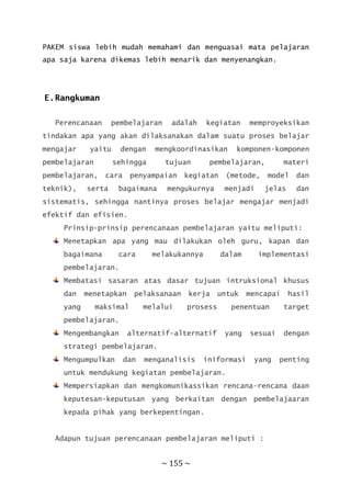 ~ 155 ~
PAKEM siswa lebih mudah memahami dan menguasai mata pelajaran
apa saja karena dikemas lebih menarik dan menyenangkan.
E.Rangkuman
Perencanaan pembelajaran adalah kegiatan memproyeksikan
tindakan apa yang akan dilaksanakan dalam suatu proses belajar
mengajar yaitu dengan mengkoordinasikan komponen-komponen
pembelajaran sehingga tujuan pembelajaran, materi
pembelajaran, cara penyampaian kegiatan (metode, model dan
teknik), serta bagaimana mengukurnya menjadi jelas dan
sistematis, sehingga nantinya proses belajar mengajar menjadi
efektif dan efisien.
Prinsip-prinsip perencanaan pembelajaran yaitu meliputi:
Menetapkan apa yang mau dilakukan oleh guru, kapan dan
bagaimana cara melakukannya dalam implementasi
pembelajaran.
Membatasi sasaran atas dasar tujuan intruksional khusus
dan menetapkan pelaksanaan kerja untuk mencapai hasil
yang maksimal melalui prosess penentuan target
pembelajaran.
Mengembangkan alternatif-alternatif yang sesuai dengan
strategi pembelajaran.
Mengumpulkan dan menganalisis iniformasi yang penting
untuk mendukung kegiatan pembelajaran.
Mempersiapkan dan mengkomunikassikan rencana-rencana daan
keputesan-keputusan yang berkaitan dengan pembelajaaran
kepada pihak yang berkepentingan.
Adapun tujuan perencanaan pembelajaran meliputi :
 
