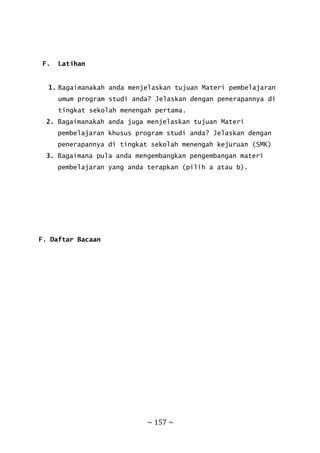 ~ 157 ~
F. Latihan
1. Bagaimanakah anda menjelaskan tujuan Materi pembelajaran
umum program studi anda? Jelaskan dengan penerapannya di
tingkat sekolah menengah pertama.
2. Bagaimanakah anda juga menjelaskan tujuan Materi
pembelajaran khusus program studi anda? Jelaskan dengan
penerapannya di tingkat sekolah menengah kejuruan (SMK)
3. Bagaimana pula anda mengembangkan pengembangan materi
pembelajaran yang anda terapkan (pilih a atau b).
F. Daftar Bacaan
 