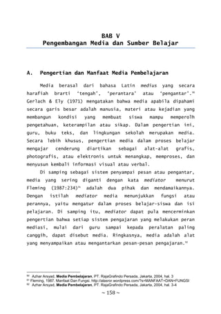 ~ 158 ~
BAB V
Pengembangan Media dan Sumber Belajar
A. Pengertian dan Manfaat Media Pembelajaran
Media berasal dari bahasa Latin medius yang secara
harafiah brarti ‘tengah’, ‘perantara’ atau ‘pengantar’.90
Gerlach & Ely (1971) mengatakan bahwa media apabila dipahami
secara garis besar adalah manusia, materi atau kejadian yang
membangun kondisi yang membuat siswa mampu memperolh
pengetahuan, keterampilan atau sikap. Dalam pengertian ini,
guru, buku teks, dan lingkungan sekolah merupakan media.
Secara lebih khusus, pengertian media dalam proses belajar
mengajar cenderung diartikan sebagai alat-alat grafis,
photografis, atau elektronis untuk menangkap, memproses, dan
menyusun kembali informasi visual atau verbal.
Di samping sebagai sistem penyampai pesan atau pengantar,
media yang sering diganti dengan kata mediator menurut
Fleming (1987:234)91
adalah dua pihak dan mendamaikannya.
Dengan istilah mediator media menunjukkan fungsi atau
perannya, yaitu mengatur dalam proses belajar-siswa dan isi
pelajaran. Di samping itu, mediator dapat pula mencerminkan
pengertian bahwa setiap sistem pengajaran yang melakukan peran
mediasi, mulai dari guru sampai kepada peralatan paling
canggih, dapat disebut media. Ringkasnya, media adalah alat
yang menyampaikan atau mengantarkan pesan-pesan pengajaran.92
90 Azhar Arsyad, Media Pembelajaran, PT. RajaGrafindo Persada, Jakarta, 2004, hal. 3
91 Fleming, 1987. Manfaat Dan Fungsi. http://alasror.wordpress.com/?s=MANFAAT+DAN+FUNGSI
92 Azhar Arsyad, Media Pembelajaran, PT. RajaGrafindo Persada, Jakarta, 2004, hal. 3-4
 