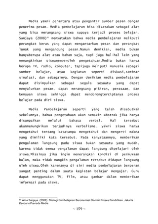 ~ 159 ~
Media yakni perantara atau pengantar sumber pesan dengan
penerima pesan. Media pembelajaran bisa dikatakan sebagai alat
yang bisa merangsang siswa supaya terjadi proses belajar.
Sanjaya (2008)93
menyatakan bahwa media pembelajaran meliputi
perangkat keras yang dapat mengantarkan pesan dan perangkat
lunak yang mengandung pesan.Namun demikian, media bukan
hanyaberupa alat atau bahan saja, tapi juga hal-hal lain yang
memungkinkan siswamemperoleh pengetahuan.Media bukan hanya
berupa TV, radio, computer, tapijuga meliputi manusia sebagai
sumber belajar, atau kegiatan seperti diskusi,seminar
simulasi, dan sebagainya. Dengan demikian media pembelajaran
dapat disimpulkan sebagai segala sesuatu yang dapat
menyalurkan pesan, dapat merangsang pikiran, perasaan, dan
kemauan siswa sehingga dapat mendorongterciptanya proses
belajar pada diri siswa.
Media Pembelajaran seperti yang telah disebutkan
sebelumnya, bahwa pengetahuan akan semakin abstrak jika hanya
disampaikan melalui bahasa verbal. Hal tersebut
akanmemungkikan terjadinya verbalisme, yakni siswa hanya
mengetahui tentang katatanpa mengetahui dan mengerti makna
yang dimiliki kata tersebut. Pada kenyataannya, memberikan
pengalaman langsung pada siswa bukan sesuatu yang mudah,
karena tidak semua pengalaman dapat langsung dipelajari oleh
siswa.Misalnya jika ingin menerangkan kondisi di permukaan
bulan, maka tidak mungkin pengalaman tersebut didapat langsung
oleh siswa.Oleh karenanya di sini media pembelajaran berperan
sangat penting dalam suatu kegiatan belajar mengajar. Guru
dapat menggunakan TV, film, atau gambar dalam memberikan
informasi pada siswa.
93 Wina Sanjaya. (2008). Strategi Pembelajaran Berorientasi Standar Proses Pendidikan. Jakarta :
Kencana Prenada Media
 