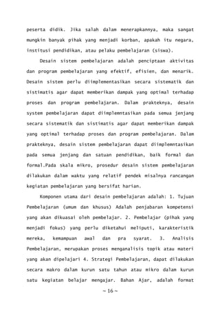 ~ 16 ~
peserta didik. Jika salah dalam menerapkannya, maka sangat
mungkin banyak pihak yang menjadi korban, apakah itu negara,
institusi pendidikan, atau pelaku pembelajaran (siswa).
Desain sistem pembelajaran adalah penciptaan aktivitas
dan program pembelajaran yang efektif, efisien, dan menarik.
Desain sistem perlu diimplementasikan secara sistematik dan
sistimatis agar dapat memberikan dampak yang optimal terhadap
proses dan program pembelajaran. Dalam prakteknya, desain
system pembelajaran dapat diimplemntasikan pada semua jenjang
secara sistematik dan sistimatis agar dapat memberikan dampak
yang optimal terhadap proses dan program pembelajaran. Dalam
prakteknya, desain sistem pembelajaran dapat diimplemntasikan
pada semua jenjang dan satuan pendidikan, baik formal dan
formal.Pada skala mikro, prosedur desain sistem pembelajaran
dilakukan dalam waktu yang relatif pendek misalnya rancangan
kegiatan pembelajaran yang bersifat harian.
Komponen utama dari desain pembelajaran adalah: 1. Tujuan
Pembelajaran (umum dan khusus) Adalah penjabaran kompetensi
yang akan dikuasai oleh pembelajar. 2. Pembelajar (pihak yang
menjadi fokus) yang perlu diketahui meliputi, karakteristik
mereka, kemampuan awal dan pra syarat. 3. Analisis
Pembelajaran, merupakan proses menganalisis topik atau materi
yang akan dipelajari 4. Strategi Pembelajaran, dapat dilakukan
secara makro dalam kurun satu tahun atau mikro dalam kurun
satu kegiatan belajar mengajar. Bahan Ajar, adalah format
 