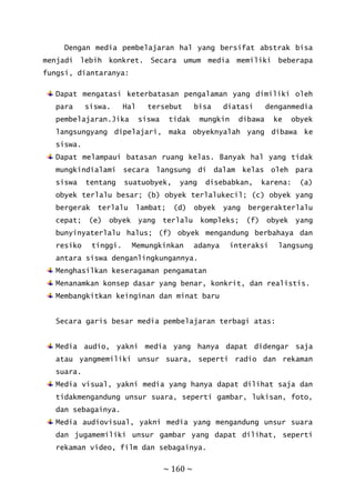 ~ 160 ~
Dengan media pembelajaran hal yang bersifat abstrak bisa
menjadi lebih konkret. Secara umum media memiliki beberapa
fungsi, diantaranya:
Dapat mengatasi keterbatasan pengalaman yang dimiliki oleh
para siswa. Hal tersebut bisa diatasi denganmedia
pembelajaran.Jika siswa tidak mungkin dibawa ke obyek
langsungyang dipelajari, maka obyeknyalah yang dibawa ke
siswa.
Dapat melampaui batasan ruang kelas. Banyak hal yang tidak
mungkindialami secara langsung di dalam kelas oleh para
siswa tentang suatuobyek, yang disebabkan, karena: (a)
obyek terlalu besar; (b) obyek terlalukecil; (c) obyek yang
bergerak terlalu lambat; (d) obyek yang bergerakterlalu
cepat; (e) obyek yang terlalu kompleks; (f) obyek yang
bunyinyaterlalu halus; (f) obyek mengandung berbahaya dan
resiko tinggi. Memungkinkan adanya interaksi langsung
antara siswa denganlingkungannya.
Menghasilkan keseragaman pengamatan
Menanamkan konsep dasar yang benar, konkrit, dan realistis.
Membangkitkan keinginan dan minat baru
Secara garis besar media pembelajaran terbagi atas:
Media audio, yakni media yang hanya dapat didengar saja
atau yangmemiliki unsur suara, seperti radio dan rekaman
suara.
Media visual, yakni media yang hanya dapat dilihat saja dan
tidakmengandung unsur suara, seperti gambar, lukisan, foto,
dan sebagainya.
Media audiovisual, yakni media yang mengandung unsur suara
dan jugamemiliki unsur gambar yang dapat dilihat, seperti
rekaman video, film dan sebagainya.
 