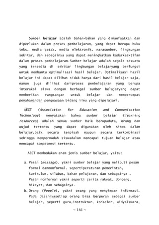 ~ 161 ~
Sumber belajar adalah bahan-bahan yang dimanfaatkan dan
diperlukan dalam proses pembelajaran, yang dapat berupa buku
teks, media cetak, media elektronik, narasumber, lingkungan
sekitar, dan sebagainya yang dapat meningkatkan kadarkeaktifan
dalam proses pembelajaran.Sumber belajar adalah segala sesuatu
yang tersedia di sekitar lingkungan belajaryang berfungsi
untuk membantu optimalisasi hasil belajar. Optimalisasi hasil
belajar ini dapat dilihat tidak hanya dari hasil belajar saja,
namun juga dilihat dariproses pembelajaran yang berupa
interaksi siswa dengan berbagai sumber belajaryang dapat
memberikan rangsangan untuk belajar dan mempercepat
pemahamandan penguasaan bidang ilmu yang dipelajari.
AECT (Association for Education and Communication
Technology) menyatakan bahwa sumber belajar (learning
resources) adalah semua sumber baik berupadata, orang dan
wujud tertentu yang dapat digunakan oleh siswa dalam
belajar,baik secara terpisah maupun secara terkombinasi
sehingga mempermudah siswadalam mencapai tujuan belajar atau
mencapai kompetensi tertentu.
AECT membedakan enam jenis sumber belajar, yaitu:
a. Pesan (message), yakni sumber belajar yang meliputi pesan
formal dannonformal. sepertiperaturan pemerintah,
kurikulum, silabus, bahan pelajaran, dan sebagainya .
Pesan nonformal yakni seperti cerita rakyat, dongeng,
hikayat, dan sebagainya.
b. Orang (People), yakni orang yang menyimpan informasi.
Pada dasarnyasetiap orang bisa berperan sebagai sumber
belajar, seperti guru,instruktur, konselor, widyaiswara,
 