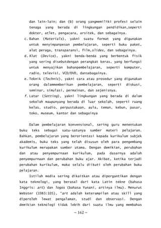 ~ 162 ~
dan lain-lain; dan (b) orang yangmemiliki profesi selain
tenaga yang berada di lingkungan pendidikan,seperti
dokter, atlet, pengacara, arsitek, dan sebagainya.
c. Bahan (Materials), yakni suatu format yang digunakan
untuk menyimpanpesan pembelajaran, seperti buku paket,
alat peraga, transparansi, film,slides, dan sebagainya.
d. Alat (Device), yakni benda-benda yang berbentuk fisik
yang sering disebutdengan perangkat keras, yang berfungsi
untuk menyajikan bahanpembelajaran, seperti komputer,
radio, televisi, VCD/DVD, dansebagainya.
e. Teknik (Technic), yakni cara atau prosedur yang digunakan
orang dalammemberikan pembelajaran, seperti diskusi,
seminar, simulasi, permainan, dan sejenisnya.
f. Latar (Setting), yakni lingkungan yang berada di dalam
sekolah maupunyang berada di luar sekolah, seperti ruang
kelas, studio, perpustakaan, aula, teman, kebun, pasar,
toko, museum, kantor dan sebagainya
Dalam pembelajaran konvensional, sering guru menentukan
buku teks sebagai satu-satunya sumber materi pelajaran.
Bahkan, pembelajaran yang berorientasi kepada kurikulum subjek
akademis, buku teks yang telah disusun oleh para pengembang
kurikulum merupakan sumber utama. Dengan demikian, perubahan
dan atau penyempurnaan kurikulum, pada dasarnya adalah
penyempurnaan dan perubahan buku ajar. Akibat, ketika terjadi
perubahan kurikulum, maka selalu diikuti oleh perubahan buku
pelajaran.
Istilah media sering dikaitkan atau dipergantikan dengan
kata teknologi, yang berasal dari kata Latin tekne (bahasa
Inggris: art) dan logos (bahasa Yunani, artinya ilmu). Menurut
Webster (1983:105), “art adalah keterampilan atau skill yang
diperoleh lewat pengalaman, studi dan observasi. Dengan
demikian teknologi tidak lebih dari suatu ilmu yang membahas
 