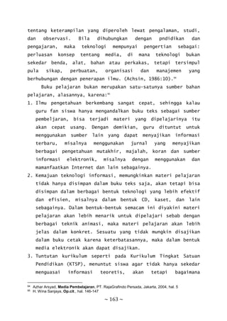 ~ 163 ~
tentang keterampilan yang diperoleh lewat pengalaman, studi,
dan observasi. Bila dihubungkan dengan pndidikan dan
pengajaran, maka teknologi mempunyai pengertian sebagai:
perluasan konsep tentang media, di mana teknologi bukan
sekedar benda, alat, bahan atau perkakas, tetapi tersimpul
pula sikap, perbuatan, organisasi dan manajemen yang
berhubungan dengan penerapan ilmu. (Achsin, 1986:10).94
Buku pelajaran bukan merupakan satu-satunya sumber bahan
pelajaran, alasannya, karena:95
1. Ilmu pengetahuan berkembang sangat cepat, sehingga kalau
guru fan siswa hanya mengandalkan buku teks sebagai sumber
pembeljaran, bisa terjadi materi yang dipelajarinya itu
akan cepat usang. Dengan demikian, guru dituntut untuk
menggunakan sumber lain yang dapat menyajikan informasi
terbaru, misalnya menggunakan jurnal yang menyajikan
berbagai pengetahuan mutakhir, majalah, koran dan sumber
informasi elektronik, misalnya dengan menggunakan dan
mamanfaatkan Internet dan lain sebagainya.
2. Kemajuan teknologi informasi, memungkinkan materi pelajaran
tidak hanya disimpan dalam buku teks saja, akan tetapi bisa
disimpan dalam berbagai bentuk teknologi yang lebih efektif
dan efisien, misalnya dalam bentuk CD, kaset, dan lain
sebagainya. Dalam bentuk-bentuk semacam ini diyakini materi
pelajaran akan lebih menarik untuk dipelajari sebab dengan
berbagai teknik animasi, maka materi pelajaran akan lebih
jelas dalam konkret. Sesuatu yang tidak mungkin disajikan
dalam buku cetak karena keterbatasannya, maka dalam bentuk
media elektronik akan dapat disajikan.
3. Tuntutan kurikulum seperti pada Kurikulum Tingkat Satuan
Pendidikan (KTSP), menuntut siswa agar tidak hanya sekedar
menguasai informasi teoretis, akan tetapi bagaimana
94 Azhar Arsyad, Media Pembelajaran, PT. RajaGrafindo Persada, Jakarta, 2004, hal. 5
95 H. Wina Sanjaya, Op.cit., hal. 146-147
 