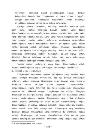 ~ 164 ~
informasi tersebut dapat dikembangkan sesuai dengan
kebutuhan daerah dan lingkungan di mana siswa tinggal.
Dengan demikian, kehidupan masyarakat nyata mestinya
dijadikan sebagai salah satu bahan pelajaran.
Ketiga alasan tersebut, mestinya membuka wawasan baru
bagi guru, bahwa ternyata banyak sumber yang dapat
dimanfaatkan untuk membelajarkan siswa, selain dari buku teks
yang dicetak secara masal. Guru yang hanya mengandalkan buku
teks sebagai sumber materi pelajaran cenderung pengelolaan
pembelajaran hanya menyajikan materi pelajaran yang belum
tentu berguna untuk kehidupan siswa. Ataupun, seandainya
materi pelajaran itu dianggap penting, maka siswa akan sulit
menangkap pentingnya materi tersebut, selain hanya untuk
dihafal. Itulah sebabnya selain buku teks, guru seharusnya
memanfaatkan berbagai sumber belajar yang lain.
Sumber materi pelajaran yang dapat dimanfaatkan untuk
proses pembelajaran dapat dikategorikan sebagai berikut:96
a. Tempat atau lingkungan
Lingkungan merupakan sumber pelajaran yang sangat kaya
sesuai dengan tuntutan kurikulum. Ada dua bentuk lingkungan
belajar, yakni pertama lingkungan atau tempat yang sengaja
didesain untuk belajar siswa seperti laboratorium,
perpustakaan, ruang internet dan lain sebagainya. Lingkungan
semacam ini dikenal dengan lingkungan by disign. Mengapa
dikatakan by disign? Karena tempat semacam ini dirancang untuk
proses pembelajaran. Kedua, lingkungan yang tidak didesain
untuk proses pembelajaran akan tetapi keberadaannya dapat
dimanfaatkan, misalnya halaman sekolah, taman sekolah, kantin,
kamar mandi, dan lain sebagainya. Lingkungan yang demikian
dikenal dengan lingkungan yang bersifat by utilism. Kedua
bentuk lingkungan ini dapat dimanfaatkan oleh setiap guru
karena memang selain memiliki informasi yang sangat kaya untuk
96 H. Wina Sanjaya, Op.cit., hal. 147-149
 