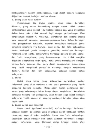 ~ 165 ~
membepalajari materi pembelajaran, juga dapat secara langsung
dijadikan tempat belajar setiap siswa.
b. Orang atau nara sumber
Pengetahuan itu tidak statis, akan tetapi bersifat
dinamis, yang terus berkembang sangat cepat. Oleh karena
perkembangan yang secpat itu kadang-kadang apa yang disajikan
dalam buku teks tidak sesuai lagi dengan perkembangan ilmu
pengetahuan mutakhir. Misalnya, peraturan dan undang-undang
baru mengenai sesuatu, penemuan-penemuan baru dalam berbagai
ilmu pengetahuan mutakhir, seperti munculnya berbagai jenis
penyakit misalnya flu burung, sapi gila, dan lain sebagainya
serta berbagai jenis rekayasa genetik; munculnya berbagai
fenomena alam serta pengaruhnya terhadap gejala-gejala sosial
dan lain sebagainya, yang kesemuaannya itu tidak mungkin
dipahami sepenuhnya oleh guru, maka untuk mempelajari konsep-
konsep baru semacam itu, guru dapat menggunakan orang-orang
yang lebih menguasai persoalan misalnya dengan mengundang
dokter, Polisi dan lain sebagainya sebagai sumber bahan
pelajaran.
c. Objek
Objek atau benda yang sebenarnya merupakan sumber
informasi yang akan membawa siswa pada pemahaman yang lebih
sempurna tentang sesuatu. Mempelajari bahan pelajaran dari
benda yang sebenarnya bukan hanya dapat menghindari kesalahan
persepsi tentang isi pelajaran, akan tetapi juga dapat membuat
pelajaran lebih akurat di samping motivasi belajar siswa akan
lebih baik.
d. Bahan cetak dan noncetak
Bahan cetak (printed material) adalah berbagai informasi
sebagai materi pelajaran yang disimpan dalam berbagai bentuk
tercetak, seperti buku, majalah, koran dan lain sebagainya.
Sedangkan bahan belajar non cetak aadalah informasi sebagai
materi pelajaran, yang disimpan dalam brbagai bntuk alat
 