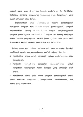 ~ 17 ~
materi yang akan diberikan kepada pembelajar 5. Penilaian
Belajar, tentang pengukuran kemampuan atau kompetensi yang
sudah dikuasai atau belum.
Implementasi atau penyampaian materi pembelajaran
merupakan langkah dari sistem desain pembelajaran. Langkah
implementasi sering diasosiasikan dengan penyelenggaraan
program pembelajaran itu sendiri. Langkah ini memang mempunyai
makna adanya penyampaian materi pembelajaran dari guru atau
instruktur kepada peserta pendidikan dan pelatihan.
Tujuan utama dari tahap implementasi, yang merupakan langkah
realisasi desain dan pengembangan adalah sebagai berikut.
 Membimbing siswa untuk mencapai tujuan pembelajaran atau
kompetensi.
 Menjamin terjadinya pemecahan masalah/solusi untuk
mengatasi kesenjangan hasil belajar yang dihadapi oleh
siswa.
 Memastikan bahwa pada akhir program pembelajaran siswa
perlu memiliki kompetensi, pengetahuan, keterampilan, dan
sikap yang diperlukan.
 