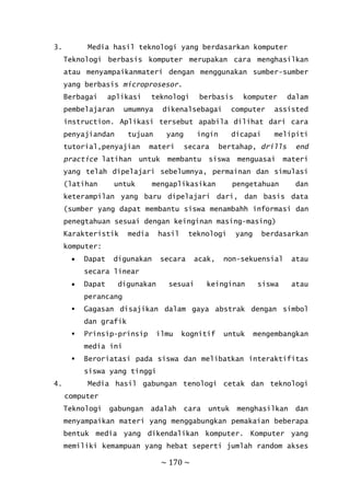 ~ 170 ~
3. Media hasil teknologi yang berdasarkan komputer
Teknologi berbasis komputer merupakan cara menghasilkan
atau menyampaikanmateri dengan menggunakan sumber-sumber
yang berbasis microprosesor.
Berbagai aplikasi teknologi berbasis komputer dalam
pembelajaran umumnya dikenalsebagai computer assisted
instruction. Aplikasi tersebut apabila dilihat dari cara
penyajiandan tujuan yang ingin dicapai melipiti
tutorial,penyajian materi secara bertahap, drills end
practice latihan untuk membantu siswa menguasai materi
yang telah dipelajari sebelumnya, permainan dan simulasi
(latihan untuk mengaplikasikan pengetahuan dan
keterampilan yang baru dipelajari dari, dan basis data
(sumber yang dapat membantu siswa menambahh informasi dan
penegtahuan sesuai dengan keinginan masing-masing)
Karakteristik media hasil teknologi yang berdasarkan
komputer:
 Dapat digunakan secara acak, non-sekuensial atau
secara linear
 Dapat digunakan sesuai keinginan siswa atau
perancang
 Gagasan disajikan dalam gaya abstrak dengan simbol
dan grafik
 Prinsip-prinsip ilmu kognitif untuk mengembangkan
media ini
 Beroriatasi pada siswa dan melibatkan interaktifitas
siswa yang tinggi
4. Media hasil gabungan tenologi cetak dan teknologi
computer
Teknologi gabungan adalah cara untuk menghasilkan dan
menyampaikan materi yang menggabungkan pemakaian beberapa
bentuk media yang dikendalikan komputer. Komputer yang
memiliki kemampuan yang hebat seperti jumlah random akses
 