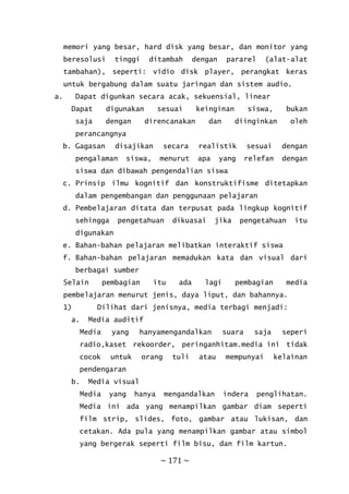 ~ 171 ~
memori yang besar, hard disk yang besar, dan monitor yang
beresolusi tinggi ditambah dengan pararel (alat-alat
tambahan), seperti: vidio disk player, perangkat keras
untuk bergabung dalam suatu jaringan dan sistem audio.
a. Dapat digunkan secara acak, sekuensial, linear
Dapat digunakan sesuai keinginan siswa, bukan
saja dengan direncanakan dan diinginkan oleh
perancangnya
b. Gagasan disajikan secara realistik sesuai dengan
pengalaman siswa, menurut apa yang relefan dengan
siswa dan dibawah pengendalian siswa
c. Prinsip ilmu kognitif dan konstruktifisme ditetapkan
dalam pengembangan dan penggunaan pelajaran
d. Pembelajaran ditata dan terpusat pada lingkup kognitif
sehingga pengetahuan dikuasai jika pengetahuan itu
digunakan
e. Bahan-bahan pelajaran melibatkan interaktif siswa
f. Bahan-bahan pelajaran memadukan kata dan visual dari
berbagai sumber
Selain pembagian itu ada lagi pembagian media
pembelajaran menurut jenis, daya liput, dan bahannya.
1) Dilihat dari jenisnya, media terbagi menjadi:
a. Media auditif
Media yang hanyamengandalkan suara saja seperi
radio,kaset rekoorder, peringanhitam.media ini tidak
cocok untuk orang tuli atau mempunyai kelainan
pendengaran
b. Media visual
Media yang hanya mengandalkan indera penglihatan.
Media ini ada yang menampilkan gambar diam seperti
film strip, slides, foto, gambar atau lukisan, dan
cetakan. Ada pula yang menampilkan gambar atau simbol
yang bergerak seperti film bisu, dan film kartun.
 