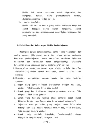 ~ 173 ~
Media ini bahan dasarnya mudah diperoleh dan
harganya murah, cara pembuatannya mudah,
danpenggunaannya tidak sulit.
b. Media kompleks
Media ini adalah media yang bahan dasarnya kompleks
sulit didapat serta mahal harganya, sulit
membuatnya, dan penggunaanya memerlukan keterampilan
yang memadai.
D. Kelebihan dan Kekurangan Media Pembelajaran
Meskipun dalam penggunaannya jenis-jenis teknologi dan
media sangat dibutuhkan guru dan siswa dalam membantu
kegiatan pembelajaran, namun secar`umu terdapat beberapa
kelebihan dan kelemahan dalam penggunaannya. Diantara
kelebihan atau kegunaan media pembelajaran yaitu:
1.Memperjelas penyajian pesan agar tidak terlalu bersifat
verbalistis( dalam bentuk kata-kata, tertulis atau lisan
belaka)
2.Mengatasi perbatasan ruang, waktu dan daya indera,
seperti:
a. Objek yang terlalu besar digantikan dengan realitas,
gambar, filmbingkai, film atau model
b. Obyek yang kecil dibantu dengan proyektor micro, film
bingkai, film atau gambar
c. Gerak yang terlalu lambat atau terlalu cepat dapat
dibantu dengan tame lapse atau high speed photografi
d. Kejadian atau peristiwa yang terjadi masa lalu bisa
ditampilkan lagi lewat rekaman film,video, film bingkai,
foto maupun secara verbal
e. Obyek yang terlalu kompleks (mesin-mesin) dapat
disajikan dengan model, diagram, dll
 