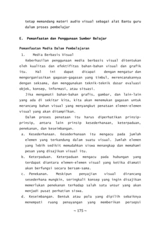 ~ 175 ~
tetap memandang materi audio visual sebagai alat Bantu guru
dalam proses pembelajar
E. Pemanfaatan dan Penggunaan Sumber Belajar
Pemanfaatan Media Dalam Pembelajaran
1. Media Berbasis Visual
Keberhasilan penggunaan media berbasis visual ditentukan
oleh kualitas dan efektifitas bahan-bahan visual dan grafik
itu. Hal ini dapat dicapai dengan mengatur dan
mengorganiasikan gagasan-gagasan yang timbul, merencanakannya
dengan seksama, dan menggunakan teknik-teknik dasar evaluasi
objek, konsep, informasi, atau situasi.
Jika mengamati bahan-bahan grafis, gambar, dan lain-lain
yang ada di sekitar kita, kita akan menemukan gagasan untuk
merancang bahan visual yang menyangkut penataan elemen-elemen
visual yang akan ditampilkan.
Dalam proses penataan itu harus diperhatikan prinsip-
prinsip, antara lain prinsip kesederhanaan, keterpaduan,
penekanan, dan keseimbangan.
a. Kesederhanaan. Kesederhanaan itu mengacu pada jumlah
elemen yang terkandung dalam suatu visual. Jumlah elemen
yang lebih sedikit memudahkan siswa menangkap dan memahami
pesan yang disajikan visual itu.
b. Keterpaduan. Keterpaduan mengacu pada hubungan yang
terdapat diantara elemen-elemen visual yang ketika diamati
akan berfungsi secara bersam-sama.
c. Penekanan. Meskipun penyajian visual dirancang
sesederhana mungkin, seringkali konsep yang ingin disajikan
memerlukan penekanan terhadap salah satu unsur yang akan
menjadi pusat perhatian siswa.
d. Keseimbangan. Bentuk atau pola yang dipilih sebaiknya
menempati ruang penayangan yang memberikan persepsi
 