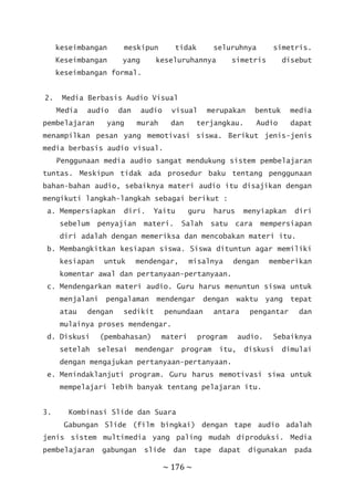 ~ 176 ~
keseimbangan meskipun tidak seluruhnya simetris.
Keseimbangan yang keseluruhannya simetris disebut
keseimbangan formal.
2. Media Berbasis Audio Visual
Media audio dan audio visual merupakan bentuk media
pembelajaran yang murah dan terjangkau. Audio dapat
menampilkan pesan yang memotivasi siswa. Berikut jenis-jenis
media berbasis audio visual.
Penggunaan media audio sangat mendukung sistem pembelajaran
tuntas. Meskipun tidak ada prosedur baku tentang penggunaan
bahan-bahan audio, sebaiknya materi audio itu disajikan dengan
mengikuti langkah-langkah sebagai berikut :
a. Mempersiapkan diri. Yaitu guru harus menyiapkan diri
sebelum penyajian materi. Salah satu cara mempersiapan
diri adalah dengan memeriksa dan mencobakan materi itu.
b. Membangkitkan kesiapan siswa. Siswa dituntun agar memiliki
kesiapan untuk mendengar, misalnya dengan memberikan
komentar awal dan pertanyaan-pertanyaan.
c. Mendengarkan materi audio. Guru harus menuntun siswa untuk
menjalani pengalaman mendengar dengan waktu yang tepat
atau dengan sedikit penundaan antara pengantar dan
mulainya proses mendengar.
d. Diskusi (pembahasan) materi program audio. Sebaiknya
setelah selesai mendengar program itu, diskusi dimulai
dengan mengajukan pertanyaan-pertanyaan.
e. Menindaklanjuti program. Guru harus memotivasi siwa untuk
mempelajari lebih banyak tentang pelajaran itu.
3. Kombinasi Slide dan Suara
Gabungan Slide (film bingkai) dengan tape audio adalah
jenis sistem multimedia yang paling mudah diproduksi. Media
pembelajaran gabungan slide dan tape dapat digunakan pada
 