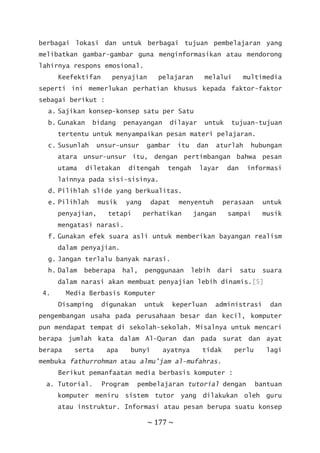 ~ 177 ~
berbagai lokasi dan untuk berbagai tujuan pembelajaran yang
melibatkan gambar-gambar guna menginformasikan atau mendorong
lahirnya respons emosional.
Keefektifan penyajian pelajaran melalui multimedia
seperti ini memerlukan perhatian khusus kepada faktor-faktor
sebagai berikut :
a. Sajikan konsep-konsep satu per Satu
b. Gunakan bidang penayangan dilayar untuk tujuan-tujuan
tertentu untuk menyampaikan pesan materi pelajaran.
c. Susunlah unsur-unsur gambar itu dan aturlah hubungan
atara unsur-unsur itu, dengan pertimbangan bahwa pesan
utama diletakan ditengah tengah layar dan informasi
lainnya pada sisi-sisinya.
d. Pilihlah slide yang berkualitas.
e. Pilihlah musik yang dapat menyentuh perasaan untuk
penyajian, tetapi perhatikan jangan sampai musik
mengatasi narasi.
f. Gunakan efek suara asli untuk memberikan bayangan realism
dalam penyajian.
g. Jangan terlalu banyak narasi.
h. Dalam beberapa hal, penggunaan lebih dari satu suara
dalam narasi akan membuat penyajian lebih dinamis.[5]
4. Media Berbasis Komputer
Disamping digunakan untuk keperluan administrasi dan
pengembangan usaha pada perusahaan besar dan kecil, komputer
pun mendapat tempat di sekolah-sekolah. Misalnya untuk mencari
berapa jumlah kata dalam Al-Quran dan pada surat dan ayat
berapa serta apa bunyi ayatnya tidak perlu lagi
membuka fathurrohman atau almu’jam al-mufahras.
Berikut pemanfaatan media berbasis komputer :
a. Tutorial. Program pembelajaran tutorial dengan bantuan
komputer meniru sistem tutor yang dilakukan oleh guru
atau instruktur. Informasi atau pesan berupa suatu konsep
 