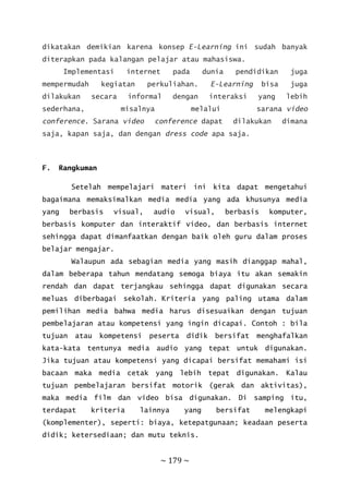~ 179 ~
dikatakan demikian karena konsep E-Learning ini sudah banyak
diterapkan pada kalangan pelajar atau mahasiswa.
Implementasi internet pada dunia pendidikan juga
mempermudah kegiatan perkuliahan. E-Learning bisa juga
dilakukan secara informal dengan interaksi yang lebih
sederhana, misalnya melalui sarana video
conference. Sarana video conference dapat dilakukan dimana
saja, kapan saja, dan dengan dress code apa saja.
F. Rangkuman
Setelah mempelajari materi ini kita dapat mengetahui
bagaimana memaksimalkan media media yang ada khusunya media
yang berbasis visual, audio visual, berbasis komputer,
berbasis komputer dan interaktif video, dan berbasis internet
sehingga dapat dimanfaatkan dengan baik oleh guru dalam proses
belajar mengajar.
Walaupun ada sebagian media yang masih dianggap mahal,
dalam beberapa tahun mendatang semoga biaya itu akan semakin
rendah dan dapat terjangkau sehingga dapat digunakan secara
meluas diberbagai sekolah. Kriteria yang paling utama dalam
pemilihan media bahwa media harus disesuaikan dengan tujuan
pembelajaran atau kompetensi yang ingin dicapai. Contoh : bila
tujuan atau kompetensi peserta didik bersifat menghafalkan
kata-kata tentunya media audio yang tepat untuk digunakan.
Jika tujuan atau kompetensi yang dicapai bersifat memahami isi
bacaan maka media cetak yang lebih tepat digunakan. Kalau
tujuan pembelajaran bersifat motorik (gerak dan aktivitas),
maka media film dan video bisa digunakan. Di samping itu,
terdapat kriteria lainnya yang bersifat melengkapi
(komplementer), seperti: biaya, ketepatgunaan; keadaan peserta
didik; ketersediaan; dan mutu teknis.
 