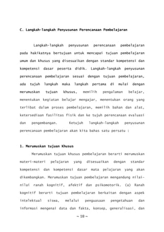 ~ 18 ~
C. Langkah-langkah Penyusunan Perencanaan Pembelajaran
Langkah-langkah penyusunan perencanaan pembelajaran
pada hakikatnya bertujuan untuk mencapai tujuan pembelajaran
umum dan khusus yang disesuaikan dengan standar kompetensi dan
kompetensi dasar peserta didik. Langkah-langkah penyusunan
perencanaan pembelajaran sesuai dengan tujuan pembelajaran,
ada tujuh langkah maka langkah pertama di mulai dengan
merumuskan tujuan khusus, memilih pengalaman belajar,
menentukan kegiatan belajar mengajar, menentukan orang yang
terlibat dalam proses pembelajaran, memilih bahan dan alat,
ketersediaan fasilitas fisik dan ke tujuh perencanaan evaluasi
dan pengembangan. Ketujuh langkah-langkah penyusunan
perencanaan pembelajaran akan kita bahas satu persatu :
1. Merumuskan tujuan Khusus
Merumuskan tujuan khusus pembelajaran berarti merumuskan
materi-materi pelajaran yang disesuaikan dengan standar
kompetensi dan kompetensi dasar mata pelajaran yang akan
dikembangkan. Merumuskan tujuan pembelajaran mengandung nilai-
nilai ranah kognitif, afektif dan psikomotorik. (a) Ranah
kognitif berarti tujuan pembelajaran berkaitan dengan aspek
intelektual siswa, melalui penguasaan pengetahuan dan
informasi mengenai data dan fakta, konsep, generalisasi, dan
 