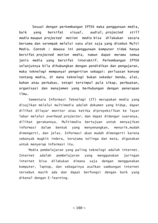 ~ 180 ~
Sesuai dengan perkembangan IPTEK maka penggunaan media,
baik yang bersifat visual, audial, projected still
media maupun projected motion media bisa dilakukan secara
bersama dan serempak melalui satu alat saja yang disebut Multi
Media. Contoh : dewasa ini penggunaan komputer tidak hanya
bersifat projected motion media, namun dapat meramu semua
jenis media yang bersifat interaktif. Perkembangan IPTEK
selanjutnya bila dihubungkan dengan pendidikan dan pengajaran,
maka teknologi mempunyai pengertian sebagai: perluasan konsep
tentang media, di mana teknologi bukan sekedar benda, alat,
bahan atau perkakas, tetapi tersimpul pula sikap, perbuatan,
organisasi dan manajemen yang berhubungan dengan penerapan
ilmu.
Sementara Informasi Teknologi (IT) merupakan media yang
disajikan melalui multimedia adalah dokumen yang hidup, dapat
dilihat dilayar monitor atau ketika diproyeksilkan ke layar
lebar melalui overhead projector, dan dapat didengar suaranya,
dilihat gerakannya. Multimedia bertujuan untuk menyajikan
informasi dalam bentuk yang menyenangkan, menarik,mudah
dimengerti, dan jelas. Informasi akan mudah dimengerti karena
sebanyak mugkin indera, terutama telinga dan mata, digunakan
untuk menyerap informasi itu.
Media pembelajaran yang paling teknologi adalah internet.
Internet adalah pembelajaran yang menggunakan jaringan
internet bisa dilakukan dimana saja dengan menggunakan
komputer, laptop, dan sebagainya asalkan sambungan internet
tersebut masih ada dan dapat berfungsi dengan baik yang
dikenal dengan E-learning.
 
