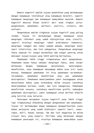 ~ 183 ~
Domain kognitif adalah tujuan pendidikan yang berhubungan
dengan kemampuan intelektual atau kemampuan berpikir, seperti
kemampuan mengingat dan kemampuan memecahkan masalah. Domain
kognitif menurut Bloom terdiri dari enam tingkat yaitu:
pengetahuan, pemahaman, aplikasi, analisis, sintesis, dan
evaluasi.
Pengetahuan adalah tingkatan tujuan kognitif yang paling
rendah. Tujuan ini berhubungan dengan kemampuan untuk
mengingat informasi yang sudah diplajarinya atau (recall),
seperti misalnya mengingat tokoh proklamator Indonesia,
mengingat tanggal dan tahun sumpah pemuda, mengingat bunyi
teori relativitas, dan lain sebagainya. Pengetahuan mengingat
fakta semacam ini sangat bermanfaat dab sangat penting untuk
mencapai tujuan-tujuan yang lebih penting berikutnya.
Pemahaman lebih tinggi tingkatannya dari pengetahuan.
Pemahaman bukan hanya sekedar mengingat fakta, akan tetapi
berkenaan dengan kemampuan menjelaskan, menerangkan,
menafsirkan, atau kemampuan menangkap makna atau arti suatu
konsep. Kemampuan pemahaman ini bisa pemahaman terjemahan-
terjemahan, pemahaman menafsirkan atau pun pemahaman
ekstrapolasi. Pemahaman menerjemahkan yakni kesanggupan untuk
menjelaskan makna yang terkandung dalam sesuatu contohnya
menerjemahkan kalimat, sandi, dan lain sebagainya. Pemahaman
menafsirkan sesuatu, contohnya menafsirkan grafik; sedangkan
pemahaman ekstrapolasi, yakni kemampuan untuk melihat dibalik
yang tersirat atau tersurat.
Penerapan merupakan tujuan kognitif yang lebih tinggi
lagi tingkatannya dibanding dengan pengetahuan dan pemahaman.
Tujuan ini berhubungan dngan kemampuan mengaplikasikan suatu
bahan pelajaran yang sudah dipelajari seperti teori, rumus-
rumus, dalil, hukum, konsep, ide dan lain sbagainya ke dalam
situasi baru yang kongrit. Perilaku yang berkenaan dengan
kemampuan penerapan ini, misalnya kemampuan memecahkan suatu
 