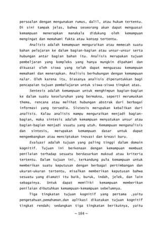~ 184 ~
persoalan dengan mengunakan rumus, dalil, atau hukum tertentu.
Di sini tampak jelas, bahwa seseorang akan dapat menguasai
kemampuan menerapkan manakala didukung oleh kemampuan
mengingat dan memahami fakta atau konsep tertentu.
Analisis adalah kemampuan menguraikan atau memecah suatu
bahan pelajaran ke dalam bagian-bagian atau unsur-unsur serta
hubungan antar bagian bahan itu. Analisis merupakan tujuan
pembeljaran yang kompleks yang hanya mungkin dipahami dan
dikuasai oleh siswa yang telah dapat menguasau kemampuan
memahami dan menerapkan. Analisis berhubungan dengan kemampuan
nalar. Oleh karena itu, biasanya analisis diperuntukkan bagi
pencapaian tujuan pembelajaran untuk siswa-siswa tingkat atas.
Sentesis adalah kemampuan untuk menghimpun bagian-bagian
ke dalam suatu keseluruhan yang bermakna, seperti merumuskan
thema, rencana atau melihat hubungan abstrak dari berbagai
informasi yang tersedia. Sistesis merupakan kebalikan dari
analisis. Kalau analisis mampu menguraikan menjadi bagian-
bagian, maka sintesis adalah kemampuan menyatukan unsur atau
bagian-bagian menjadi ssuatu yang utuh. Kemampuan menganalisis
dan sintesis, merupakan kemampuan dasar untuk dapat
mengembangkan atau menciptakan inovasi dan kreasi baru.
Evaluasi adalah tujuan yang paling tinggi dalam domain
kognitif. Tujuan ini berkenaan dengan kemampuan membuat
penilaian terhadap sesuatu berdasarkan maksud atau kriteria
tertentu. Dalam tujuan ini, terkandung pula kemampuan untuk
memberikan suatu keputusan dengan berbagai pertimbangan dan
ukuran-ukuran tertentu, misalkan memberikan keputusan bahwa
sesuatu yang diamati itu baik, buruk, indah, jelek, dan lain
sebagainya. Untuk dapat memiliki kemampuan memberikan
penilaian dibutuhkan kemampuan-kemampuan sebelumnya.
Tiga tingkatan tujuan kognitif yang pertama ,yaitu
pengetahuan,pemahaman,dan aplikasi dikatakan tujuan kognitif
tingkat rendah; sedangkan tiga tingkatan berikutnya, yaitu
 