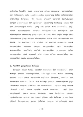 ~ 19 ~
prinsip. Semakin kuat seseorang dalam menguasai pengetahuan
dan informasi, maka semakin mudah seseorang dalam melaksanakan
aktivitas belajar. (b) Ranah afektif berarti berhubungan
dengan penerimaan dan apresiasi seseorang terhadap suatu hal
dan perkembagan mental yang ada dalam diri seseorang. (c).
Ranah psikomotorik berarti menggambarkan kemampuan dan
ketrampilan seseorang yang dapat dilihat dari unjuk kerja atau
performance yang berupa ketrampilan fisik dan ketrampilan non
fisik. Ketrampilan fisik adalah ketrampilan seseorang untuk
mengerjakan sesuatu dengan menggunakan oto, sedangkan
ketrampilan nonfisik adalah ketrampilan seseorang dalam
menggunakan otak sebagai alat utama dalam mengerjakan dan
memecahkan suatu permasalahan.
2. Memilih pengalaman belajar
Belajar bukan hanya sekedar mencatat dan menghafal, akan
tetapi proses berpengalaman, sehingga siswa harus didorong
secara aktif untuk melakukan kegiatan tertentu, mencari dan
menemukan sendiri fakta. Ada kalanya proses pembelajaran juga
dilakukan dengan simulasi dan dramatisasi. Tujuan yang hendak
dicapai tidak hanya sekedar untuk mengingat, tapi juga
menghayati suatu peran tertentu yang berkaitan dengan
perkembangan mental dan emosi siswa. Ada kalanya siswa juga
diberi kesempatan untuk belajar secara berkelompok yang
 