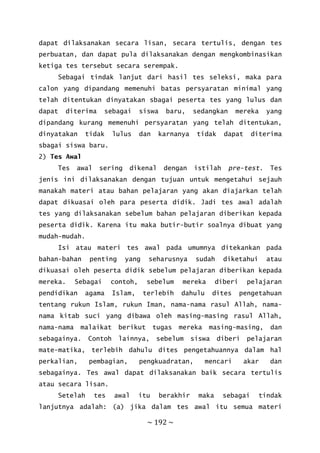 ~ 192 ~
dapat dilaksanakan secara lisan, secara tertulis, dengan tes
perbuatan, dan dapat pula dilaksanakan dengan mengkombinasikan
ketiga tes tersebut secara serempak.
Sebagai tindak lanjut dari hasil tes seleksi, maka para
calon yang dipandang memenuhi batas persyaratan minimal yang
telah ditentukan dinyatakan sbagai peserta tes yang lulus dan
dapat diterima sebagai siswa baru, sedangkan mereka yang
dipandang kurang memenuhi persyaratan yang telah ditentukan,
dinyatakan tidak lulus dan karnanya tidak dapat diterima
sbagai siswa baru.
2) Tes Awal
Tes awal sering dikenal dengan istilah pre-test. Tes
jenis ini dilaksanakan dengan tujuan untuk mengetahui sejauh
manakah materi atau bahan pelajaran yang akan diajarkan telah
dapat dikuasai oleh para peserta didik. Jadi tes awal adalah
tes yang dilaksanakan sebelum bahan pelajaran diberikan kepada
peserta didik. Karena itu maka butir-butir soalnya dibuat yang
mudah-mudah.
Isi atau materi tes awal pada umumnya ditekankan pada
bahan-bahan penting yang seharusnya sudah diketahui atau
dikuasai oleh peserta didik sebelum pelajaran diberikan kepada
mereka. Sebagai contoh, sebelum mereka diberi pelajaran
pendidikan agama Islam, terlebih dahulu dites pengetahuan
tentang rukun Islam, rukun Iman, nama-nama rasul Allah, nama-
nama kitab suci yang dibawa oleh masing-masing rasul Allah,
nama-nama malaikat berikut tugas mereka masing-masing, dan
sebagainya. Contoh lainnya, sebelum siswa diberi pelajaran
mate-matika, terlebih dahulu dites pengetahuannya dalam hal
perkalian, pembagian, pengkuadratan, mencari akar dan
sebagainya. Tes awal dapat dilaksanakan baik secara tertulis
atau secara lisan.
Setelah tes awal itu berakhir maka sebagai tindak
lanjutnya adalah: (a) jika dalam tes awal itu semua materi
 