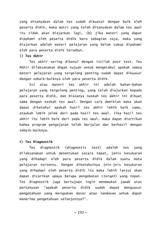 ~ 193 ~
yang ditanyakan dalam tes sudah dikuasai dengan baik oleh
peserta didik, maka matri yang telah ditanyakan dalam tes awal
itu tidak akan diajarkan lagi, (b) jika materi yang dapat
dipahami oleh peserta didik baru sebagian saja, maka yang
diajarkan adalah materi pelajaran yang belum cukup dipahami
oleh para peserta didik tersebut.
3) Tes Akhir
Tes akhir sering dikenal dengan istilah post test. Tes
Akhir dilaksanakan dngan tujuan untuk mengetahui apakah semua
materi pelajaran yang tergolong penting sudah dapat dikuasai
dengan sebaik-baiknya oleh para peserta didik.
Isi atau materi tes akhir ini adalah bahan-bahan
pelajaran yang tergolong penting, yang telah diajarkan kepada
para peserta didik, dan biasanya naskah tes akhir ini dibuat
sama dengan naskah tes awal. Dengan cara demikian maka akan
dapat diketahui apakah hasil tes akhir lebih baik sama,
ataukah lebih jelek dari pada hasil tes awal. Jika hasil tes
akhir itu lebih baik dari pada tes awal, maka dapat diartikan
bahwa program pengajaran telah berjalan dan berhasil dengan
sebaik-baiknya.
4) Tes Diagnostik
Tes diagnostik (diagnostic test) adalah tes yang
dilaksanakan untuk menentukan secara tepat, jenis kesukaran
yang dihadapi oleh para peserta didik dalam suatu mata
pelajaran tertentu. Dengan diketahuinya jnis-jnis kesukaran
yang dihadapi oleh peserta didik itu maka lebih lanjut akan
dapat dicarikan upaya berupa pengobatan (terapi) yang tepat.
Tes diagnostik juga bertujuan ingin menemukan jawab atas
pertanyaan “apakah peserta didik sudah dapat menguasai
pengetahuan yang merupakan dasar atau landasan untuk dapat
menerima pengetahuan selanjutnya?”.
 
