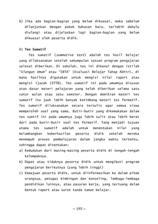~ 195 ~
b) Jika ada bagian-bagian yang belum dikuasai, maka sebelum
dilanjutkan dengan pokok bahasan baru, terlebih dahulu
diulangi atau dijelaskan lagi bagian-bagian yang belum
dikuasai oleh peserta didik.
6) Tes Sumatif
Tes sumatif (summative test) adalah tes hasil belajar
yang dilaksanakan setelah sekumpulan satuan program pengajaran
selesai diberikan. Di sekolah, tes ini dikenal dengan istilah
“Ulangan Umum” atau “EBTA” (Evaluasi Belajar Tahap Akhir), di
mana hasilnya digunakan untuk mengisi nilai raport atau
mengisi ijazah (STTB). Tes sumatif ini pada umumnya disusun
atas dasar materi pelajaran yang telah diberikan selama satu
catur wulan atau satu semster. Dengan demikian materi tes
sumatif itu jauh lebih banyak ketimbang materi tes formatif.
Tes sumatif dilaksanakan secara tertulis agar semua siswa
memperoleh soal yang sama. Butir-butir yang dikemukakan dalam
tes sumtif ini pada umumnya juga lebih sulit atau lebih berat
dari pada butir-butir soal tes formatif. Yang menjadi tujuan
utama tes sumatif adalah untuk menentukan nilai yang
melambangkan keberhasilan peserta didik setelah mereka
menempuh proses pembelajaran dalam jangka waktu tertentu,
sehingga dapat ditentukan:
a) Kedudukan dari masing-masing peserta didik di tengah-tengah
kelompoknya.
b) Dapat atau tidaknya peserta didik untuk mengikuti program
pengajaran berikutnya (yang lebih tinggi)
c) Kemajuan peserta didik, untuk diinformasikan ke dalam pihak
orangtua, petugas bimbingan dan konseling, lembaga-lembaga
pendidikan lainnya, atau pasaran kerja, yang tertuang dalam
bentuk raport atau surat tanda tamat belajar.
 