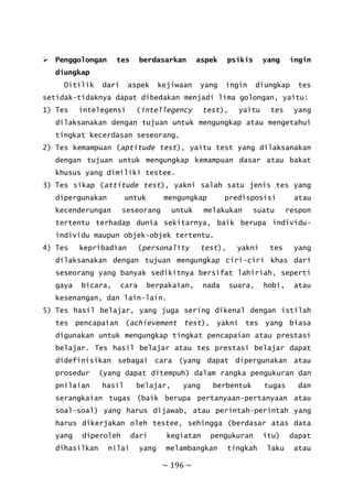 ~ 196 ~
 Penggolongan tes berdasarkan aspek psikis yang ingin
diungkap
Ditilik dari aspek kejiwaan yang ingin diungkap tes
setidak-tidaknya dapat dibedakan menjadi lima golongan, yaitu:
1) Tes intelegensi (intellegency test), yaitu tes yang
dilaksanakan dengan tujuan untuk mengungkap atau mengetahui
tingkat kecerdasan seseorang.
2) Tes kemampuan (aptitude test), yaitu test yang dilaksanakan
dengan tujuan untuk mengungkap kemampuan dasar atau bakat
khusus yang dimiliki testee.
3) Tes sikap (attitude test), yakni salah satu jenis tes yang
dipergunakan untuk mengungkap predisposisi atau
kecenderungan seseorang untuk melakukan suatu respon
tertentu terhadap dunia sekitarnya, baik berupa individu-
individu maupun objek-objek tertentu.
4) Tes kepribadian (personality test), yakni tes yang
dilaksanakan dengan tujuan mengungkap ciri-ciri khas dari
seseorang yang banyak sedikitnya bersifat lahiriah, seperti
gaya bicara, cara berpakaian, nada suara, hobi, atau
kesenangan, dan lain-lain.
5) Tes hasil belajar, yang juga sering dikenal dengan istilah
tes pencapaian (achievement test), yakni tes yang biasa
digunakan untuk mengungkap tingkat pencapaian atau prestasi
belajar. Tes hasil belajar atau tes prestasi belajar dapat
didefinisikan sebagai cara (yang dapat dipergunakan atau
prosedur (yang dapat ditempuh) dalam rangka pengukuran dan
pnilaian hasil belajar, yang berbentuk tugas dan
serangkaian tugas (baik berupa pertanyaan-pertanyaan atau
soal-soal) yang harus dijawab, atau perintah-perintah yang
harus dikerjakan oleh testee, sehingga (berdasar atas data
yang diperoleh dari kegiatan pengukuran itu) dapat
dihasilkan nilai yang melambangkan tingkah laku atau
 
