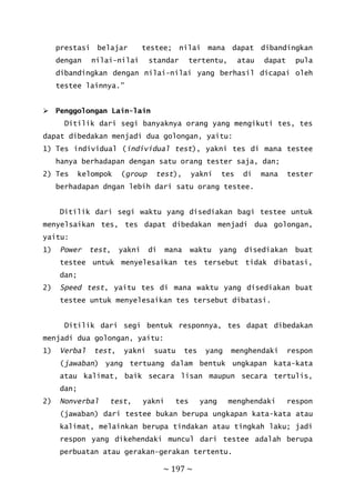 ~ 197 ~
prestasi belajar testee; nilai mana dapat dibandingkan
dengan nilai-nilai standar tertentu, atau dapat pula
dibandingkan dengan nilai-nilai yang berhasil dicapai oleh
testee lainnya.”
 Penggolongan Lain-lain
Ditilik dari segi banyaknya orang yang mengikuti tes, tes
dapat dibedakan menjadi dua golongan, yaitu:
1) Tes individual (individual test), yakni tes di mana testee
hanya berhadapan dengan satu orang tester saja, dan;
2) Tes kelompok (group test), yakni tes di mana tester
berhadapan dngan lebih dari satu orang testee.
Ditilik dari segi waktu yang disediakan bagi testee untuk
menyelsaikan tes, tes dapat dibedakan menjadi dua golongan,
yaitu:
1) Power test, yakni di mana waktu yang disediakan buat
testee untuk menyelesaikan tes tersebut tidak dibatasi,
dan;
2) Speed test, yaitu tes di mana waktu yang disediakan buat
testee untuk menyelesaikan tes tersebut dibatasi.
Ditilik dari segi bentuk responnya, tes dapat dibedakan
menjadi dua golongan, yaitu:
1) Verbal test, yakni suatu tes yang menghendaki respon
(jawaban) yang tertuang dalam bentuk ungkapan kata-kata
atau kalimat, baik secara lisan maupun secara tertulis,
dan;
2) Nonverbal test, yakni tes yang menghendaki respon
(jawaban) dari testee bukan berupa ungkapan kata-kata atau
kalimat, melainkan berupa tindakan atau tingkah laku; jadi
respon yang dikehendaki muncul dari testee adalah berupa
perbuatan atau gerakan-gerakan tertentu.
 