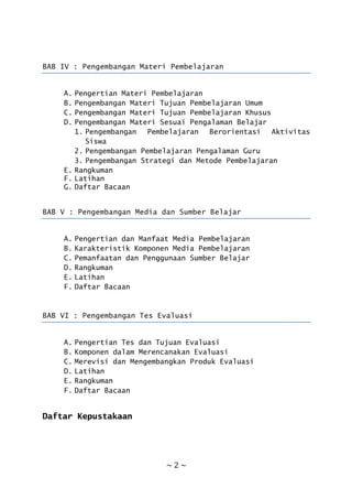 ~ 2 ~
BAB IV : Pengembangan Materi Pembelajaran
A. Pengertian Materi Pembelajaran
B. Pengembangan Materi Tujuan Pembelajaran Umum
C. Pengembangan Materi Tujuan Pembelajaran Khusus
D. Pengembangan Materi Sesuai Pengalaman Belajar
1. Pengembangan Pembelajaran Berorientasi Aktivitas
Siswa
2. Pengembangan Pembelajaran Pengalaman Guru
3. Pengembangan Strategi dan Metode Pembelajaran
E. Rangkuman
F. Latihan
G. Daftar Bacaan
BAB V : Pengembangan Media dan Sumber Belajar
A. Pengertian dan Manfaat Media Pembelajaran
B. Karakteristik Komponen Media Pembelajaran
C. Pemanfaatan dan Penggunaan Sumber Belajar
D. Rangkuman
E. Latihan
F. Daftar Bacaan
BAB VI : Pengembangan Tes Evaluasi
A. Pengertian Tes dan Tujuan Evaluasi
B. Komponen dalam Merencanakan Evaluasi
C. Merevisi dan Mengembangkan Produk Evaluasi
D. Latihan
E. Rangkuman
F. Daftar Bacaan
Daftar Kepustakaan
 