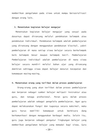 ~ 20 ~
memberikan pengalaman pada siswa untuk mampu bersosialisasi
dengan orang lain.
3. Menentukan kegiatan belajar mengajar
Menentukan kegiatan belajar mengajar yang sesuai pada
dasarnya dapat dirancang melalui pendekatan kelompok atau
pendekatan individual. Pendekatan kelompok adalah pembelajaran
yang dirancang dengan menggunakan pendekatan klasikal, yakni
pembelajaran di mana setiap siswa belajar secara berkelompok
baik kelompok besar maupun kelompok kecil. Pembelajaran
Pembelajaran individual adalah pembelajaran di mana siswa
belajar secara mandiri melalui bahan ajar yang dirancang
demikian sehingga siswa dapat belajar menurut kecepatan dan
kemampuan masing-masing.
4. Menentukan orang yang terlibat dalam proses pembelajaran
Orang-orang yang akan terlibat dalam proses pembelajaran
dan berperan sebagai sumber belajar meliputi instruktur atau
guru, dan tenaga profesional. Peran guru dalam proses
pembelajaran adalah sebagai pengelola pembelajaran. Agar guru
dapat melaksanakan fungsi dan tugasnya secara maksimal, maka
guru harus memiliki kemampuan untuk berbicara dang
berkomunikasi dengan menggunakan berbagai media. Selain itu,
guru juga berperan sebagai pengatur lingkungan belajar yang
memberikan pengalaman belajar yang memadai bagi siswa. Guru
 