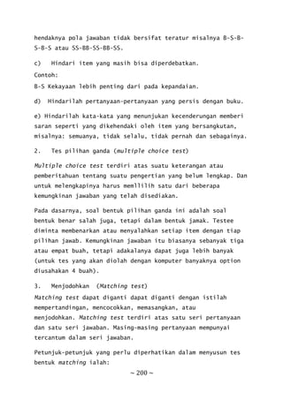 ~ 200 ~
hendaknya pola jawaban tidak bersifat teratur misalnya B-S-B-
S-B-S atau SS-BB-SS-BB-SS.
c) Hindari item yang masih bisa diperdebatkan.
Contoh:
B-S Kekayaan lebih penting dari pada kepandaian.
d) Hindarilah pertanyaan-pertanyaan yang persis dengan buku.
e) Hindarilah kata-kata yang menunjukan kecenderungan memberi
saran seperti yang dikehendaki oleh item yang bersangkutan,
misalnya: semuanya, tidak selalu, tidak pernah dan sebagainya.
2. Tes pilihan ganda (multiple choice test)
Multiple choice test terdiri atas suatu keterangan atau
pemberitahuan tentang suatu pengertian yang belum lengkap. Dan
untuk melengkapinya harus memllilih satu dari beberapa
kemungkinan jawaban yang telah disediakan.
Pada dasarnya, soal bentuk pilihan ganda ini adalah soal
bentuk benar salah juga, tetapi dalam bentuk jamak. Testee
diminta membenarkan atau menyalahkan setiap item dengan tiap
pilihan jawab. Kemungkinan jawaban itu biasanya sebanyak tiga
atau empat buah, tetapi adakalanya dapat juga lebih banyak
(untuk tes yang akan diolah dengan komputer banyaknya option
diusahakan 4 buah).
3. Menjodohkan (Matching test)
Matching test dapat diganti dapat diganti dengan istilah
mempertandingan, mencocokkan, memasangkan, atau
menjodohkan. Matching test terdiri atas satu seri pertanyaan
dan satu seri jawaban. Masing-masing pertanyaan mempunyai
tercantum dalam seri jawaban.
Petunjuk-petunjuk yang perlu diperhatikan dalam menyusun tes
bentuk matching ialah:
 