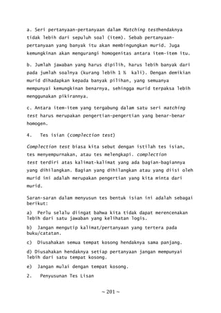 ~ 201 ~
a. Seri pertanyaan-pertanyaan dalam Matching testhendaknya
tidak lebih dari sepuluh soal (item). Sebab pertanyaan-
pertanyaan yang banyak itu akan membingungkan murid. Juga
kemungkinan akan mengurangi homogenitas antara item-item itu.
b. Jumlah jawaban yang harus dipilih, harus lebih banyak dari
pada jumlah soalnya (kurang lebih 1 ½ kali). Dengan demikian
murid dihadapkan kepada banyak pilihan, yang semuanya
mempunyai kemungkinan benarnya, sehingga murid terpaksa lebih
menggunakan pikirannya.
c. Antara item-item yang tergabung dalam satu seri matching
test harus merupakan pengertian-pengertian yang benar-benar
homogen.
4. Tes isian (complection test)
Complection test biasa kita sebut dengan istilah tes isian,
tes menyempurnakan, atau tes melengkapi. complection
test terdiri atas kalimat-kalimat yang ada bagian-bagiannya
yang dihilangkan. Bagian yang dihilangkan atau yang diisi oleh
murid ini adalah merupakan pengertian yang kita minta dari
murid.
Saran-saran dalam menyusun tes bentuk isian ini adalah sebagai
berikut:
a) Perlu selalu diingat bahwa kita tidak dapat merencenakan
lebih dari satu jawaban yang kelihatan logis.
b) Jangan mengutip kalimat/pertanyaan yang tertera pada
buku/catatan.
c) Diusahakan semua tempat kosong hendaknya sama panjang.
d) Diusahakan hendaknya setiap pertanyaan jangan mempunyai
lebih dari satu tempat kosong.
e) Jangan mulai dengan tempat kosong.
2. Penyusunan Tes Lisan
 
