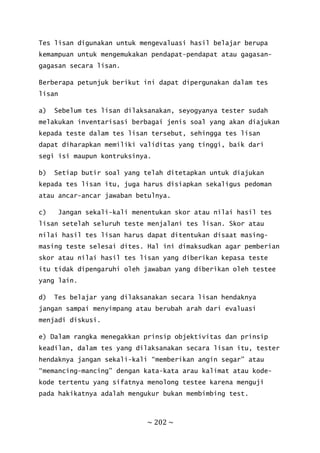 ~ 202 ~
Tes lisan digunakan untuk mengevaluasi hasil belajar berupa
kemampuan untuk mengemukakan pendapat-pendapat atau gagasan-
gagasan secara lisan.
Berberapa petunjuk berikut ini dapat dipergunakan dalam tes
lisan
a) Sebelum tes lisan dilaksanakan, seyogyanya tester sudah
melakukan inventarisasi berbagai jenis soal yang akan diajukan
kepada teste dalam tes lisan tersebut, sehingga tes lisan
dapat diharapkan memiliki validitas yang tinggi, baik dari
segi isi maupun kontruksinya.
b) Setiap butir soal yang telah ditetapkan untuk diajukan
kepada tes lisan itu, juga harus disiapkan sekaligus pedoman
atau ancar-ancar jawaban betulnya.
c) Jangan sekali-kali menentukan skor atau nilai hasil tes
lisan setelah seluruh teste menjalani tes lisan. Skor atau
nilai hasil tes lisan harus dapat ditentukan disaat masing-
masing teste selesai dites. Hal ini dimaksudkan agar pemberian
skor atau nilai hasil tes lisan yang diberikan kepasa teste
itu tidak dipengaruhi oleh jawaban yang diberikan oleh testee
yang lain.
d) Tes belajar yang dilaksanakan secara lisan hendaknya
jangan sampai menyimpang atau berubah arah dari evaluasi
menjadi diskusi.
e) Dalam rangka menegakkan prinsip objektivitas dan prinsip
keadilan, dalam tes yang dilaksanakan secara lisan itu, tester
hendaknya jangan sekali-kali “memberikan angin segar” atau
“memancing-mancing” dengan kata-kata arau kalimat atau kode-
kode tertentu yang sifatnya menolong testee karena menguji
pada hakikatnya adalah mengukur bukan membimbing test.
 