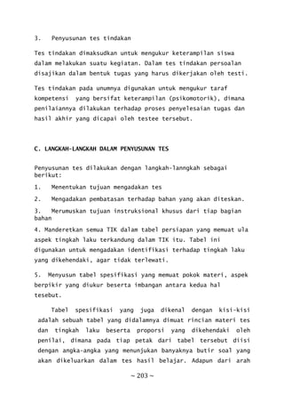 ~ 203 ~
3. Penyusunan tes tindakan
Tes tindakan dimaksudkan untuk mengukur keterampilan siswa
dalam melakukan suatu kegiatan. Dalam tes tindakan persoalan
disajikan dalam bentuk tugas yang harus dikerjakan oleh testi.
Tes tindakan pada unumnya digunakan untuk mengukur taraf
kompetensi yang bersifat keterampilan (psikomotorik), dimana
penilaiannya dilakukan terhadap proses penyelesaian tugas dan
hasil akhir yang dicapai oleh testee tersebut.
C. LANGKAH-LANGKAH DALAM PENYUSUNAN TES
Penyusunan tes dilakukan dengan langkah-lanngkah sebagai
berikut:
1. Menentukan tujuan mengadakan tes
2. Mengadakan pembatasan terhadap bahan yang akan diteskan.
3. Merumuskan tujuan instruksional khusus dari tiap bagian
bahan
4. Manderetkan semua TIK dalam tabel persiapan yang memuat ula
aspek tingkah laku terkandung dalam TIK itu. Tabel ini
digunakan untuk mengadakan identifikasi terhadap tingkah laku
yang dikehendaki, agar tidak terlewati.
5. Menyusun tabel spesifikasi yang memuat pokok materi, aspek
berpikir yang diukur beserta imbangan antara kedua hal
tesebut.
Tabel spesifikasi yang juga dikenal dengan kisi-kisi
adalah sebuah tabel yang didalamnya dimuat rincian materi tes
dan tingkah laku beserta proporsi yang dikehendaki oleh
penilai, dimana pada tiap petak dari tabel tersebut diisi
dengan angka-angka yang menunjukan banyaknya butir soal yang
akan dikeluarkan dalam tes hasil belajar. Adapun dari arah
 