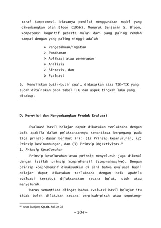 ~ 204 ~
taraf kompetensi, biasanya penilai menggunakan model yang
dikembangkan oleh Bloom (1956). Menurut Benjamin S. Bloom,
kompetensi kognitif peserta mulai dari yang paling rendah
sampai dengan yang paling tinggi adalah
 Pengetahuan/ingatan
 Pemahaman
 Aplikasi atau penerapan
 Analisis
 Sintesis, dan
 Evaluasi
6. Menuliskan butir-butir soal, didasarkan atas TIK-TIK yang
sudah dituliskan pada tabel TIK dan aspek tingkah laku yang
dicakup.
D. Merevisi dan Mengembangkan Produk Evaluasi
Evaluasi hasil belajar dapat dikatakan terlaksana dengan
baik apabila dalam pelaksanaannya senantiasa berpegang pada
tiga prinsip dasar berikut ini: (1) Prinsip keseluruhan, (2)
Prinsip kesinambungan, dan (3) Prinsip Objektivitas.98
1. Prinsip Keseluruhan
Prinsip keseluruhan atau prinsip menyeluruh juga dikenal
dengan istilah prinsip komprehensif (comprehensive). Dengan
prinsip komprehensif dimaksudkan di sini bahwa evaluasi hasil
belajar dapat dikatakan terlaksana dengan baik apabila
evaluasi tersebut dilaksanakan secara bulat, utuh atau
menyeluruh.
Harus senantiasa diingat bahwa evaluasi hasil belajar itu
tidak boleh dilakukan secara terpisah-pisah atau sepotong-
98 Anas Sudijono¸Op.cit., hal. 31-33
 