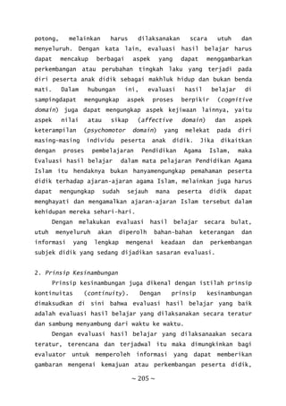 ~ 205 ~
potong, melainkan harus dilaksanakan scara utuh dan
menyeluruh. Dengan kata lain, evaluasi hasil belajar harus
dapat mencakup berbagai aspek yang dapat menggambarkan
perkembangan atau perubahan tingkah laku yang terjadi pada
diri peserta anak didik sebagai makhluk hidup dan bukan benda
mati. Dalam hubungan ini, evaluasi hasil belajar di
sampingdapat mengungkap aspek proses berpikir (cognitive
domain) juga dapat mengungkap aspek kejiwaan lainnya, yaitu
aspek nilai atau sikap (affective domain) dan aspek
keterampilan (psychomotor domain) yang melekat pada diri
masing-masing individu peserta anak didik. Jika dikaitkan
dengan proses pembelajaran Pendidikan Agama Islam, maka
Evaluasi hasil belajar dalam mata pelajaran Pendidikan Agama
Islam itu hendaknya bukan hanyamengungkap pemahaman peserta
didik terhadap ajaran-ajaran agama Islam, melainkan juga harus
dapat mengungkap sudah sejauh mana peserta didik dapat
menghayati dan mengamalkan ajaran-ajaran Islam tersebut dalam
kehidupan mereka sehari-hari.
Dengan melakukan evaluasi hasil belajar secara bulat,
utuh menyeluruh akan diperolh bahan-bahan keterangan dan
informasi yang lengkap mengenai keadaan dan perkembangan
subjek didik yang sedang dijadikan sasaran evaluasi.
2. Prinsip Kesinambungan
Prinsip kesinambungan juga dikenal dengan istilah prinsip
kontinuitas (continuity). Dengan prinsip kesinambungan
dimaksudkan di sini bahwa evaluasi hasil belajar yang baik
adalah evaluasi hasil belajar yang dilaksanakan secara teratur
dan sambung menyambung dari waktu ke waktu.
Dengan evaluasi hasil belajar yang dilaksanaakan secara
teratur, terencana dan terjadwal itu maka dimungkinkan bagi
evaluator untuk memperoleh informasi yang dapat memberikan
gambaran mengenai kemajuan atau perkembangan peserta didik,
 