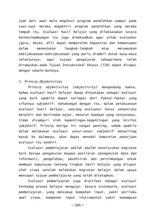 ~ 206 ~
sjak dari awal mula mngikuti program pendidikan sampai pada
saat-saat mereka mngakhiri program pendidikan yang mereka
tempuh itu. Evaluasi hasil belajar yang dilaksanakan secara
berkesinambungan itu juga dimaksudkan agar pihak evaluator
(guru, dosen, dll) dapat memperoleh kepastian dan kemantapan
dalam menentukan langkah-langkah atau merumuskan
kebijaksanaan-kebijaksanaan yang perlu diambil untuk masa-masa
selanjutnya, agar tujuan pengajaran sebagaimana telah
dirumuskan pada Tujuan Intruksional Khusus (TIK) dapat dicapai
dengan sebaik-baiknya.
3. Prinsip Objektivitas
Prinsip objektivitas (objectivity) mengandung makna,
bahwa evaluasi hasil belajar dapat dinyatakan sebagai evaluasi
yang baik apabila dapat terlepas dari faktor-faktor yang
sifatnya subjektif. Sehubungan dengan itu, dalam pelaksanaan
evaluasi hasil belajar, seorang evaluator harus senantiasa
berpikir dan bertindak wajar, menurut keadaan yang senyatanya,
tidak dicampuri oleh kepentingan-kepentingan yang brsifat
subjektif. Prinsip ketiga ini sangat penting, sebab apabila
dalam melakukan evaluasi unsur-unsur subjektif menyelinap
masuk ke dalamnya, akan dapat menodai kemurnian pekerjaan
evaluasi itu sendiri.
Evaluasi pembelajaran adalah adalah keseluruhan kegiatan
baik berupa pengukuran maupun penilaian (pengukuran data dan
informasi), pengolahan, penafsiran dan pertimbangan untuk
membuat keputusan tentang tingkat hasil belajar yang dicapai
oleh siswa setelah melakukan kegiatan belajar dalam upaya
mencapai tujuan pembelajaran yang telah ditetapkan.
Evaluasi pembelajaran juga diartikan sebagai evaluasi
terhadap proses belajar mengajar. Secara sistematik, evaluasi
pembelajaran, yang mencakup komponen input, yakni perilaku
awal siswa, komponen input instrumental yakni kemampuan
 