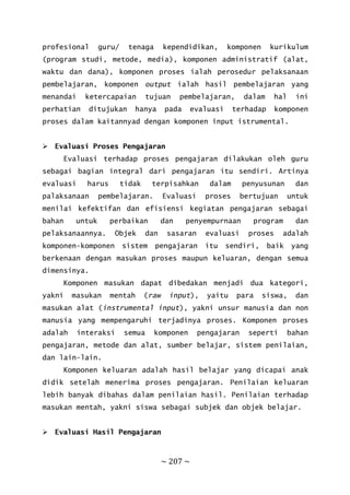 ~ 207 ~
profesional guru/ tenaga kependidikan, komponen kurikulum
(program studi, metode, media), komponen administratif (alat,
waktu dan dana), komponen proses ialah perosedur pelaksanaan
pembelajaran, komponen output ialah hasil pembelajaran yang
menandai ketercapaian tujuan pembelajaran, dalam hal ini
perhatian ditujukan hanya pada evaluasi terhadap komponen
proses dalam kaitannyad dengan komponen input istrumental.
 Evaluasi Proses Pengajaran
Evaluasi terhadap proses pengajaran dilakukan oleh guru
sebagai bagian integral dari pengajaran itu sendiri. Artinya
evaluasi harus tidak terpisahkan dalam penyusunan dan
palaksanaan pembelajaran. Evaluasi proses bertujuan untuk
menilai kefektifan dan efisiensi kegiatan pengajaran sebagai
bahan untuk perbaikan dan penyempurnaan program dan
pelaksanaannya. Objek dan sasaran evaluasi proses adalah
komponen-komponen sistem pengajaran itu sendiri, baik yang
berkenaan dengan masukan proses maupun keluaran, dengan semua
dimensinya.
Komponen masukan dapat dibedakan menjadi dua kategori,
yakni masukan mentah (raw input), yaitu para siswa, dan
masukan alat (instrumental input), yakni unsur manusia dan non
manusia yang mempengaruhi terjadinya proses. Komponen proses
adalah interaksi semua komponen pengajaran seperti bahan
pengajaran, metode dan alat, sumber belajar, sistem penilaian,
dan lain-lain.
Komponen keluaran adalah hasil belajar yang dicapai anak
didik setelah menerima proses pengajaran. Penilaian keluaran
lebih banyak dibahas dalam penilaian hasil. Penilaian terhadap
masukan mentah, yakni siswa sebagai subjek dan objek belajar.
 Evaluasi Hasil Pengajaran
 
